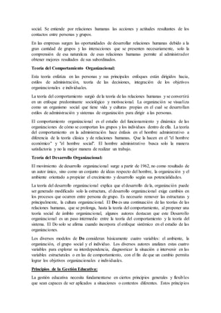 social. Se entiende por relaciones humanas las acciones y actitudes resultantes de los
contactos entre personas y grupos.
En las empresas surgen las oportunidades de desarrollar relaciones humanas debido a la
gran cantidad de grupos y las interacciones que se presenten necesariamente, solo la
comprensión de esa naturaleza de esas relaciones humanas permite al administrador
obtener mejores resultados de sus subordinados.
Teoría del Comportamiento Organizacional:
Esta teoría enfatiza en las personas y sus principales enfoques están dirigidos hacia,
estilos de administración, teoría de las decisiones, integración de los objetivos
organizacionales e individuales.
La teoría del comportamiento surgió de la teoría de las relaciones humanas y se convertirá
en un enfoque predominante sociológico y motivacional. La organización se visualiza
como un organismo social que tiene vida y culturas propias en el cual se desarrollan
estilos de administración y sistemas de organización para dirigir a las personas.
El comportamiento organizacional es el estudio del funcionamiento y dinámica de las
organizaciones de cómo se comportan los grupos y los individuos dentro de ella. La teoría
del comportamiento en la administración hace énfasis en el hombre administrativo a
diferencia de la teoría clásica y de relaciones humanas. Que la hacen en el "el hombre
económico" y "el hombre social". El hombre administrativo busca solo la manera
satisfactoria y no la mejor manera de realizar un trabajo.
Teoría del Desarrollo Organizacional:
El movimiento de desarrollo organizacional surge a partir de 1962, no como resultado de
un autor único, sino como un conjunto de ideas respecto del hombre, la organización y el
ambiente orientado a propiciar el crecimiento y desarrollo según sus potencialidades.
La teoría del desarrollo organizacional explica que el desarrollo de la, organización puede
ser generado modificado solo la estructura, el desarrollo organizacional exige cambios en
los procesos que ocurren entre persona de grupo. Es necesario remover las estructuras y
principalmente, la cultura organizacional. El Do es una continuación de las teorías de las
relaciones humanas, que se prolonga, hasta la teoría del comportamiento, al proponer una
teoría social de ámbito organizacional, algunos autores destacan que este Desarrollo
organizacional es un paso intermedio entre la teoría del comportamiento y la teoría del
sistema. El Do solo se afirma cuando incorpora el enfoque sistémico en el estudio de las
organizaciones.
Los diversos modelos de Do consideran básicamente cuatro variables: el ambiente, la
organización, el grupo social y el individuo. Los diversos autores analizan estas cuatro
variables para explorar su interdependencia, diagnosticar la situación e intervenir en las
variables estructurales o en las de comportamiento, con el fin de que un cambio permita
lograr los objetivos organizacionales e individuales.
Principios de la Gestión Educativa:
La gestión educativa necesita fundamentarse en ciertos principios generales y flexibles
que sean capaces de ser aplicados a situaciones o contextos diferentes. Estos principios
 