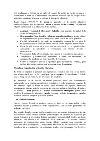 son condiciones o normas en las cuales el proceso de gestión es puesto en acción y
desarrollado a partir de la intervención del personal directivo que las adopta en las
diferentes situaciones a las que se enfrenta la institución educativa.
Según Arava (1998:78-79) los principios generales de la gestión educativa
fundamentalmente son las siguientes:Gestión Centrada en los Alumnos: el principal
objetivo institucional es la educación de los alumnos.
 Jerarquía y Autoridad Claramente Definida: para garantizar la unidad de la
acción de la organización.
 Determinación Clara de quién y cómo se toman las decisiones: implica definir
las responsabilidades que le corresponde a todos y cada una de las personas.
 Claridad en la definición de canales de participación, para que los concursos de
los actores educativos estén en estricta relación con los objetivos institucionales.
 Ubicación del personal de acuerdo con su competencia y / o especialización,
consideradas las habilidades y competencias del personal docente y
administrativo.
 Coordinación fluida y bien definida, para mejorar la concordancia de acciones.
 Transparencia y comunicación permanente, al contar con mecanismos, de
comunicación posibilita un clima favorable de relaciones.
 Control y evaluación eficaces y oportunas para mejoramiento continuo, para
facilitar información precisa para la oportuna toma de decisiones.
Modelo de Organización y Gestión Educativa:
La forma de organizar y gestionar una organización educativa tiene que ver de manera
muy directa con la concepción o paradigma que se considere de acuerdo con el énfasis
que se ponga en los objetivos, los procesos o los resultados.
La preferencia de un enfoque de manera particular tendrá unas consecuencias
determinadas en la práctica administrativa, organizativa y en las actuaciones concretas de
los miembros según se tomen en cuenta como referencia los aspectos enfatizados
anteriormente, además también otros como las personas, la eficacia, la política y la cultura
de acuerdo T. Bush propone en Theories of educational Managemet (1986) cinco
modelos de organización educativa, modelos formales, modelos democráticos, modelos
sujetivos, modelos ambiguos y modelos políticos.
Los Modelos Formales:
Son un conjunto de modelos similares, aunque no idénticos que ponen énfasis en los
elementos oficiales y estructurales de las organizaciones y en los cuales predominan los
enfoques racionales.
Los modelos formales asumen que las organizaciones son sistemas jerárquicos en los que
sus directivos utilizan medios racionales para conseguir sus objetivos. La ocupación que
ocupa el directivo le proporciona legítima autoridad y responsabilidad, frente a las demás
instancias, con relación a las actividades de su institución. Los modelos formales
consideran las organizaciones como sistemas utilizan esquemas para representar su
estructura oficial (organigrama). Las relaciones informales no son consideradas entre los
miembros de la organización. Las estructuras tienden a ser jerárquicas, los directivos
 