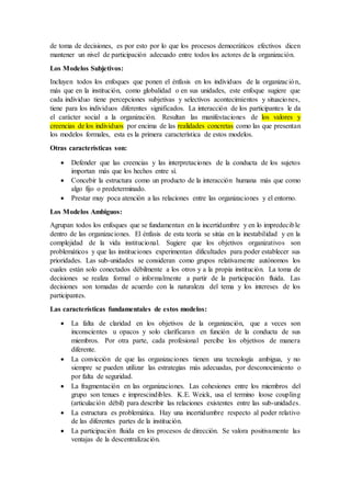 de toma de decisiones, es por esto por lo que los procesos democráticos efectivos dicen
mantener un nivel de participación adecuado entre todos los actores de la organización.
Los Modelos Subjetivos:
Incluyen todos los enfoques que ponen el énfasis en los individuos de la organización,
más que en la institución, como globalidad o en sus unidades, este enfoque sugiere que
cada individuo tiene percepciones subjetivas y selectivos acontecimientos y situaciones,
tiene para los individuos diferentes significados. La interacción de los participantes le da
el carácter social a la organización. Resultan las manifestaciones de los valores y
creencias de los individuos por encima de las realidades concretas como las que presentan
los modelos formales, esta es la primera característica de estos modelos.
Otras características son:
 Defender que las creencias y las interpretaciones de la conducta de los sujetos
importan más que los hechos entre sí.
 Concebir la estructura como un producto de la interacción humana más que como
algo fijo o predeterminado.
 Prestar muy poca atención a las relaciones entre las organizaciones y el entorno.
Los Modelos Ambiguos:
Agrupan todos los enfoques que se fundamentan en la incertidumbre y en lo impredecible
dentro de las organizaciones. El énfasis de esta teoría se sitúa en la inestabilidad y en la
complejidad de la vida institucional. Sugiere que los objetivos organizativos son
problemáticos y que las instituciones experimentan dificultades para poder establecer sus
prioridades. Las sub-unidades se consideran como grupos relativamente autónomos los
cuales están solo conectados débilmente a los otros y a la propia institución. La toma de
decisiones se realiza formal o informalmente a partir de la participación fluida. Las
decisiones son tomadas de acuerdo con la naturaleza del tema y los intereses de los
participantes.
Las características fundamentales de estos modelos:
 La falta de claridad en los objetivos de la organización, que a veces son
inconscientes u opacos y solo clarificaran en función de la conducta de sus
miembros. Por otra parte, cada profesional percibe los objetivos de manera
diferente.
 La convicción de que las organizaciones tienen una tecnología ambigua, y no
siempre se pueden utilizar las estrategias más adecuadas, por desconocimiento o
por falta de seguridad.
 La fragmentación en las organizaciones. Las cohesiones entre los miembros del
grupo son tenues e imprescindibles. K.E. Weick, usa el termino loose coupling
(articulación débil) para describir las relaciones existentes entre las sub-unidades.
 La estructura es problemática. Hay una incertidumbre respecto al poder relativo
de las diferentes partes de la institución.
 La participación fluida en los procesos de dirección. Se valora positivamente las
ventajas de la descentralización.
 