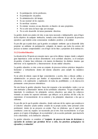  Es participación de los profesores.
 Es participación de padres.
 Es administración del tiempo.
 Es uso racional de los espacios.
 Es movilizar recursos.
 Es orientar recursos en una dirección en función de unos propósitos.
 No es solo tarea de hacer algo por encargar.
 No es solo desarrollo de tareas puramente directivas.
La gestión desde esos puntos de vista es una tarea necesaria e indispensable para el logro
de los objetivos de cualquier institución, tomada como referente le ejecución de procesos
ejecutivos que tendrán como consecuencia resultados positivos y de calidad.
Es por ello que se pude decir, que la gestión en cualquier ambiente que se desarrolle debe
propiciar un ambiente de participación colegiada de manera que todos los actores del
proceso se sientan comprometidos con el logro de los fines y propósitos de la institución.
3.1.2 Gestión Educativa
La década de los 90 aporta un concepto nuevo que en los últimos tiempos tiende a adquirir
gran importancia como un factor determinante en la actividad educativa, es el concepto
de gestión, el mismo hace referencia a la manera de dinamizar los distintos insumos que
interviene en la organización y funcionamiento de una unidad educativa.
La gestión educativa es vista como un conjunto de procesos teóricos prácticos integrados
horizontal y verticalmente dentro del sistema educativo para cumplir los mandatos
sociales…
Es un saber de síntesis capaz de ligar conocimientos y acción, ética y eficacia política y
administración en proceso que tienden al mejoramiento continuo de las prácticas
educativas; a la exploración y explotación de todas las posibilidades y a la innovación
permanente como procesos sistemáticos.
De esta forma la gestión educativa busca dar respuesta a las necesidades reales y ser un
ente motivador y dinamizador interno de las actividades educativas. Ya que el capital más
importante lo constituyen los principales actores educativos que aúnan los esfuerzos
tomando en cuenta los aspectos relevantes que influyen en la práctica del día a día, las
expresiones el reconocimiento de su contexto y las principales situaciones a las que se
enfrentan.
Es por ello por lo que la gestión educativa, donde cada uno de los sujetos que constituyen
el colectivo educativo pueda sentirse creador de su propia acción, tanto personal como
profesional, dentro de un proyecto en común. Pues no olvidemos que el sujetó para
constituirse como tal, requiere ser reconocido por el otro. Este reconocimiento es el que
genera en el sujeto el despliegue de su creatividad y de su acción particular para insertarla
en la colectividad, en la institución educativa.
La gestión educativa se considera el "conjunto de proceso de toma de decisiones y
ejecución de acciones que permitan llevar a cabo, las practicas pedagógicas su
ejecución y evaluación".
 