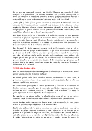 Es con esto que se pretende construir una Gestión Educativa que responda al trabajo
colegiado, la responsabilidad y la toma de decisiones, son elementos constituyentes de
todos los actores de la comunidad educativa de modo que puedan sentirse participe y
responsable de su propia acción tanto en lo personal como en lo profesional.
Arratia (2002) afirma que "la gestión educativa es una forma de interacción social de
comunicación y relacionamiento horizontal que involucra a los diferentes actores
empleando diferentes métodos, recursos y estrategias orientadas a lograr un fin. Desde
esta perspectiva la gestión educativa sería el proceso de construcción de condiciones para
que el futuro educativo que se desea lograr se concrete".
Para lograr la concreción de lo planteado en la definición anterior, se hace necesario
contar con un proyecto organizacional claramente definido, con un personal adecuado
para la ejecución de ese proyecto (directores, docentes y administrativo) programación y
ejecución de estrategia encaminada a la solución de las situaciones que obstaculicen el
buen desenvolvimiento de la institución educativa.
Esta diversidad de criterios muestra claramente que la gestión educativa posee un carácter
dinamizador y flexible porque da funcionalidad a lo que existe, a lo que está determinado
y a lo que está definido mediante un proceso que se conduce; creando las condiciones
para ellos. Además de esto la gestión educativa debe constituirse en un accionar más
amplio, ya que tiene que ver con un todo, con la orientación que no se debe perder en el
proceso, con pleno y convencido conocimiento de las situaciones que presenten en el
proceso para de una manera consciente diseñar las estrategias necesarias demandas y
expectativas de la comunidad.
3.2.1 Gestión Administrativa
Para una mejor comprensión del término gestión Administrativa se hace necesario definir
gestión y administración de manera particular.
El termino gestión entre otros conceptos descritos anteriormente se define como el
proceso de las acciones, transacciones y decisiones que la organización lleva a cabo para
alcanzar los objetivos propuestos.
La administración por su parte es definida por Fremont E Kast como la coordinación de
hombres y recursos materiales para la consecución de objetivos organizacionales, lo que
se logra por medio de cuatro elementos: 1) Dirección hacia el objetivo, 2) a través de
gente, 3) mediante técnicas, 4) Dentro de una organización.
La mayoría de los autores definen la administración como el proceso de planear,
organizar, dirigir y controlar para lograr objetivos organizacionales preestablecidos.
Ambos términos están estrechamente ligados y uno es la consecución del otro, en ese
sentido la gestión es la parte operativa de la administración.
Por lo antes dicho, desde la gestión administrativa se crean condiciones para prever,
organizar, coordinar, controlar, monitorear y hacer seguimiento a los procesos que se
generan en la ejecución de proyectos y acciones, racionalizando los recursos humanos,
materiales y financieros, en atención a los objetivos formulados. En el sistema educativo,
la gestión administrativa se apoya en las teorías y practica propias del campo de
 