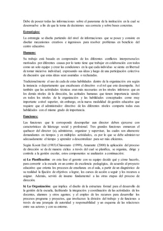 Debe de poseer todas las informaciones sobre el panorama de la institución en la cual se
desenvuelve a fin de que la toma de decisiones sea correcta y sobre bases concretas.
Estratégico:
La estrategia se diseña partiendo del nivel de informaciones que se posee y consiste en
diseñar mecanismos creativos e ingeniosos para resolver problemas en beneficio del
centro educativo.
Humano:
Su trabajo está basado en comprensión de los diferentes conflictos interpersonales
motivados por diferentes causas por lo tanto tiene que trabajar en colaboración con todos
como un solo equipo y crear las condiciones en la que cada individuo se sienta en libertad
de tomar iniciativa individual, expresando sus ideas y luego de una participación colectiva
de discusión que estas ideas sean asumidas o rechazadas.
Tradicionalmente el uso de cada de estas habilidades dentro de la organización era según
la instancia o departamento que encabezara el directivo o el rol que este desempeña. Así
también que las actividades técnicas eran más necesarias en los niveles inferiores que en
los demás niveles de la dirección, las actitudes humanas que tienen importancia siendo
en todos los niveles de la organización y las habilidades conceptuales como muy
importante a nivel superior, sin embargo, en la nueva modalidad de gestión educativa que
requiere que el administrador directivo de los diferentes niveles comparta todas esas
habilidades con el mismo grado de importancia.
Funciones:
Las funciones que le corresponde desempeñar aun director deben ejercerse con
características de liderazgo social y profesional. Tres grandes funciones enmarcan el
quehacer del director (a), administrar, organizar y supervisar, las cuales son altamente
demandantes en tiempos y en múltiples actividades, es por lo que se debe administ rar
adecuadamente el tiempo y aprender a descentralizar para ser más eficientes.
Según Koont Etal (1983) Chiavenato (1999), Amarante (2000) la aplicación del proceso
de dirección se da de manera cíclica a través del cual se planifica, se organiza, dirige y
controla a la gestión escolar, estos componentes se analizarán a continuación:
a) La Planificación: en esta fase el gerente con su equipo decide qué y cómo hacerlo,
para convertir a la escuela en un centro de excelencia pedagógica, de acuerdo al proyecto
educativo que orienta los procesos de enseñanza en el aula, a partir de un diagnóstico de
su realidad la fijación de objetivos a lograr, los cursos de acción a seguir y los recursos a
asignar. Además, servirá de insumo fundamental a las otras etapas del proceso de
dirección.
b) La Organización: que implica el diseño de la estructura formal para el desarrollo de
la gestión de la escuela, facilitando la integración y coordinación de las actividades de los
docentes, alumnos y otros agentes; y el empleo de los recursos para desarrollar los
procesos programa y proyectos, que involucran la división del trabajo y de funciones a
través de una jerarquía de autoridad y responsabilidad y un esquema de las relaciones
entre sus actores y con su entorno.
 