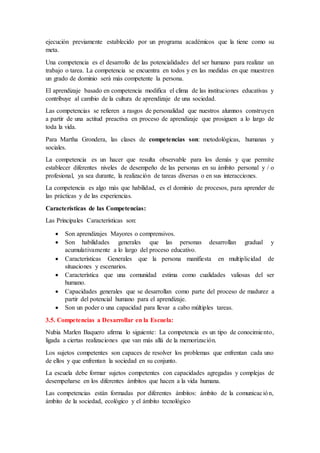 ejecución previamente establecido por un programa académicos que la tiene como su
meta.
Una competencia es el desarrollo de las potencialidades del ser humano para realizar un
trabajo o tarea. La competencia se encuentra en todos y en las medidas en que muestren
un grado de dominio será más competente la persona.
El aprendizaje basado en competencia modifica el clima de las instituciones educativas y
contribuye al cambio de la cultura de aprendizaje de una sociedad.
Las competencias se refieren a rasgos de personalidad que nuestros alumnos construyen
a partir de una actitud preactiva en proceso de aprendizaje que prosiguen a lo largo de
toda la vida.
Para Martha Grondera, las clases de competencias son: metodológicas, humanas y
sociales.
La competencia es un hacer que resulta observable para los demás y que permite
establecer diferentes niveles de desempeño de las personas en su ámbito personal y / o
profesional, ya sea durante, la realización de tareas diversas o en sus interacciones.
La competencia es algo más que habilidad, es el dominio de procesos, para aprender de
las prácticas y de las experiencias.
Características de las Competencias:
Las Principales Características son:
 Son aprendizajes Mayores o comprensivos.
 Son habilidades generales que las personas desarrollan gradual y
acumulativamente a lo largo del proceso educativo.
 Características Generales que la persona manifiesta en multiplicidad de
situaciones y escenarios.
 Característica que una comunidad estima como cualidades valiosas del ser
humano.
 Capacidades generales que se desarrollan como parte del proceso de madurez a
partir del potencial humano para el aprendizaje.
 Son un poder o una capacidad para llevar a cabo múltiples tareas.
3.5. Competencias a Desarrollar en la Escuela:
Nubia Marlen Baquero afirma lo siguiente: La competencia es un tipo de conocimiento,
ligada a ciertas realizaciones que van más allá de la memorización.
Los sujetos competentes son capaces de resolver los problemas que enfrentan cada uno
de ellos y que enfrentan la sociedad en su conjunto.
La escuela debe formar sujetos competentes con capacidades agregadas y complejas de
desempeñarse en los diferentes ámbitos que hacen a la vida humana.
Las competencias están formadas por diferentes ámbitos: ámbito de la comunicación,
ámbito de la sociedad, ecológico y el ámbito tecnológico
 