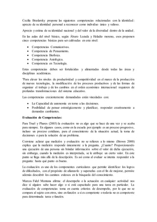Cecilia Braslarsky propone las siguientes competencias relacionadas con la identidad:
aprecio de su identidad personal a reconocer como individuo único y valioso.
Aprecio y estima de su identidad nacional y del valor de la diversidad dentro de la unidad.
En las aulas del nivel básico, según Álvaro Lozada y Heladio moreno, esos proponen
cinco competencias básicas para ser cultivadas en este nivel:
 Competencias Comunicativas.
 Competencia de Pensamiento.
 Competencia Biofísica.
 Competencia Axiológica.
 Competencia en Tecnología.
Estas competencias deben ser fortalecidas y alimentadas desde todas las áreas y
disciplinas académicas.
"Para elevar los niveles de productividad y competitividad en el marco de la producción
de nuevas tecnologías, la modificación de los procesos productivos y de las formas de
organizar el trabajo y de los cambios en el orden económico internacional requieren de
profundas transformaciones del sistema educativo.
Las competencias crecientemente demandadas están vinculadas con:
 La Capacidad de autonomía en torno a las decisiones.
 Posibilidad de pensar estratégicamente y planificar, responder creativamente a
demandas cambiantes.
Evaluación de Competencias:
Para Truel y Phares (2003) la evaluación no es algo que se hace de una vez y se acaba
para siempre. En algunos casos, como en la escuela por ejemplo es un proceso progresivo,
incluso un proceso cotidiano, para el conocimiento de la situación actual, la toma de
decisiones o para la solución de un problema.
Conviene aclarar que medición y evaluación no se refieren a lo mismo (Brown 2000)
explica que la medición responde únicamente a la pregunta. ¿Cuanto? Proporcionando
una ejecución de una persona sin brindar información sobre el valor de dicha ejecución,
sin embargo, cuando la medición es interpretada, se le atribuye un cierto valor. En este
punto se llega más allá de la descripción. Es así como al evaluar se intenta responder a la
pregunta: hasta qué punto es bueno.
La evaluación es uno de los componentes curriculares que permite identificar los logros
de dificultades, con el propósito de afianzarlo y superarlas con el fin de mejorar, permite
además descubrir los caminos exitosos en la búsqueda del conocimiento.
Marcos Fidel Montana afirma: el desempeño o la actuación en cualquier actividad nos
dice si alguien sabe hacer algo o si está capacitado para una tarea en particular. La
evaluación de competencias toma en cuenta criterios de desempeño, por lo que no se
compara al sujeto con otros, sino en función a si es competente o todavía no es competente
para determinada tarea o función.
 