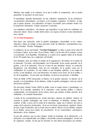Mientras más amplia es la evidencia de la que se refiere la competencia, más se podrá
generalizar la ejecución de otras tareas.
El aprendizaje depende básicamente de una cuidadosa organización de las actividades
con propósitos determinados. Los logros: es la conquista o ganancia. El objetivo: es algo
que se quiere alcanzar. Los indicadores de logros son medios para constatar donde o en
la proporción alcanzamos el logro propuesto o esperado.
Los estándares curriculares: son criterios que especifican lo que todos los estudiantes de
educación inicial, básica y media deben saber y ser capaces de hacer en una determinada
área o grado.
3.3. Gestión Pedagógica:
Para hacer una valoración sobre la gestión pedagógica, desarrollada en los centros
educativos objeto de estudio se hace necesario tomar las diferentes conceptualizaciones
sobre el término "Gestión Pedagógica".
La definición de uso del término "Gestión Pedagógica" se ubica a partir de los años 60
en Estados Unidos, de los años 70 en el Reino Unido y de los años 80 en América Latina
y en particular en la Republica Dominicana es a partir de la segunda mitad de la década
de los 90 cuando hace uso y aplicación del término.
Esta disciplina tiene por objeto el estudio de la organización del trabajo en el campo de
la educación. Por tanto, está determinado por el desarrollo de las teorías generales de la
gestión y los de la educación. Pero no se trata de una disciplina teórica, su contenido
disciplinario está determinado tanto por los contenidos de la gestión como por la
cotidianidad de su práctica. En este sentido es una disciplina aplicada, es un campo de
acción, es una disciplina en la cual interactúan los planos de la teoría, los de la política y
los de la pragmática. Es por tanto una disciplina en proceso de gestación e identidad.
Nano de Mello (1998) destacando el objetivo de la gestión educativa en función de la
escuela y en el aprendizaje de los alumnos, define la gestión pedagógica como eje central
del proceso educativo.
Por otra parte, Sander Venno (2002) la define como el campo teórico y praxiológico en
función de la peculiar naturaleza de le educación, como práctica política y cultural
comprometida con la formación de los valores éticos que orientan el pleno ejercicio de la
ciudadanía y la sociedad democrática.
A partir de las conceptualizaciones puede apreciarse entonces las distintas maneras de
concebir la gestión pedagógica que como su etimología la identifica siempre busca
conducir al niño o joven por la senda de la educación, según sea el objetivo del cual se
ocupa, de los procesos involucrados, de no ser así traería consecuencias negativas dentro
de estas el que él educador, que es él que está en contacto directo con sus alumnos después
de la familia, posea poco grado de conocimiento de las características psicológicas
individuales de los Alumnos.
Es por ello entonces que en estos tiempos donde la tecnología de la información y la
educación y la competitividad nos obligan a desarrollar procesos pedagógicos acorde con
las exigencias sociales, de ahí que los docentes no solo deben preocuparse por enseñar,
 