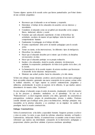 Veamos algunos aportes de la escuela activa que fueron puntualizados por Feinet dentro
de una corriente pragmática:
 Reconocer que el educando es un ser humano y respetarlo.
 Determinar el trabajo de los educandos de acuerdos con sus intereses y
necesidades.
 Considerar al educando como un ser global por desarrollar en los campos
físicos, intelectual, afectivo y social.
 Fomentar que cada educando experimente el éxito al diversificar las
actividades escolares de manera tal que implique todas las tareas del
comportamiento humano.
 Fundamentar la pedagogía en el trabajo del niño.
 El tanteo experimental debe servir de modelo pedagógico para la escuela
activa.
 Tomar en cuenta, en las intervenciones, los diferentes tipos de inteligencia.
 Diversificar los métodos.
 Hacer que el educando descubra por si mismo que el orden y la disciplina
son necesarios en clase.
 Hacer que el educando participe en su propia evaluación.
 Inculcar a los educandos, desde la escuela, principios de democracia
mediante la cooperación: participación de todos en la gestión de la clase y de
la escuela.
 La humanización de la escuela requiere de actores escolares que favorezcan
el desarrollo de las relaciones interpersonales.
 Mantener una actitud positiva hacia los educandos y la vida misma.
Si bien este enfoque otorgo elementos positivos para la práctica de una nueva pedagogía
hacia un cambio educativo, generando una nueva concepción de ver, pensar y actuar sobre
la realidad educativa, no logro superar su carácter eminentemente pragmático y
utilitarista, predominando la acción en ausencia de la reflexión, lo que muchos autores
denominaron de manera critica "Activismo".
En este enfoque el educando ocupa el centro de atención, desplazando el rol del educador
y de los procesos y elementos mediadores en el aprendizaje. Se cae en el
"Paidocentrismo", es decir exagerada atención a los niños, ignorando las características
psicogenéticas evolutivas propias de preadolescentes, jóvenes y adultos. Podemos
concluir diciendo que el enfoque activo, pese a sus limitaciones, introdujo principios muy
rescatables en la práctica educativa y se constituyó en un impulsor de cambio de
paradigma hacia la escuela constructivista.
Enfoque Constructivista:
Sobre el constructivismo se ha dicho y especulado bastante. Surgieron posturas a su favor
y otras en contra. Lo cierto es que, desde las reformas educativas iniciadas en España y
Latinoamérica, incluyendo Bolivia, el constructivismo es asumido como el marco teórico
referencial que expresa una determinada concepción de la intervención pedagógica y
proporcionar criterios para llevar adelante el proceso enseñanza aprendizaje.
 