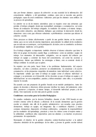 sino por formar alumnos capaces de sobrevivir en una sociedad de la información del
conocimiento múltiples y del aprendizaje continuo, para esto se necesita una gestión
pedagógica capaz de crear condiciones suficientes para que los alumnos sean artífices de
su proceso de aprendizaje.
Lo anterior no se da de manera automática pues se requiere crear una estructura que
permita el trabajo colegiado desde una racionalidad estratégica y comunicativa, así como
formas de evaluación del trabajo colegiado, la rendición de cuentas y al mismo tiempo,
en cada centro educativo, una dinámica dialógica que construya la innovación desde las
situaciones cara a cara, que ofrezcan soluciones a problemáticas concretas que afecten al
colectivo escolar.
Estos procesos se darían efectivamente a partir de una gestión interna en las escuelas
misma que a su vez seria de enorme importancia para entender la calidad de los resultados
que en cada una se construyen, con la participación de todos; esto se constituiría en formas
de aprendizajes implícitas en la gestión.
En el trabajo colegiado es importante también observar el alcance educativo que tiene la
labor de un grupo de docentes cuando llega a conformarse como un auténtico equipo de
trabajo. Los momentos de intercambio colegiados, son un soporte del esfuerzo por
trabajar en equipo y construir las bases del conocimiento, así como las acciones y
disposiciones diarias que definirán las estrategias a futuro, esto es construir desde el
trabajo cotidiano la escuela que se quiere.
Se requiere por otra parte, hacer frente a los problemas fundamentales del espacio
educativo, ser claro y prácticos, promover en entendimiento, la conciencia y la acción
comunicativa en las propuestas requeridas de naturaleza tanto individual como colectiva.
Es importante señalar que tanto el trabajo en equipo como el esfuerzo individual se
conjugan y se potencian en el desarrollo de los docentes ya que el trabajo en equipo y el
individualismo no son compatibles; pueden y deben armonizar entre ellos, si se pretende
mejorar la escuela.
De acuerdo con una propuesta de gestión basada en un modelo participativo, tanto los
grupos de docentes y directores deben procurar derribar los muros del aislamiento entre
ellos, promover y respectar, al mismo tiempo, el desarrollo individual propio y de los
demás. Esto representa un reto más para la gestión escolar.
Condiciones necesarias para la Gestión Pedagógica:
En estudios realizados por la doctora Schmelkes durante el año 1990 basado en una
revisión extensa sobre la eficacia y eficiencia de la escuela demuestran que la gestión
escolar se extiende más allá de la gestión administrativa son escuelas cuya practica
demuestran; trabajo en equipo, sus integrantes fija o establecen objetivos y metas
comunes demuestran disposición al trabajo colaborativo, comparten la responsabilidad
por los resultados del aprendizaje, practican y viven los valores como el respeto mutuo y
la solidaridad, establecen altas expectativas para sus alumnos y se insertan en procesos
permanentes de capacitación.
Retomando el objetivo de la gestión educativa centrar-focalizar-nuclear a la unidad
educativa alrededor de los aprendizajes de los niños y jóvenes la gestión escolar deberá
 