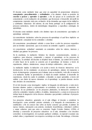 El docente como mediador tiene que estar en capacidad de proporcionar elementos
conceptuales, procedimentales y actitudinales a los alumnos desde su posición de
enseñar a pensar y aprender a aprender, a fin de apoyar en la construcción del
conocimiento y en la realización de actividades que favorezcan el desarrollo del perfil de
competencias esperado, todo esto, en función de las demandas que surgen de las múltiples
y cambiantes situaciones del entorno, de esta forma participa en la configuración de
procesos curriculares, dentro de metodologías integradoras y especificas estrategias de
aprendizaje.
El docente como mediador atiende a los distintos tipos de conocimientos que implica el
aprendizaje autónomo:
(a) conocimiento declarativo sobre los procesos de aprendizaje el cual lleva implícito un
conocimiento conceptual de los contenidos a dominar.
(b) conocimiento procedimental referido a como llevar a cabo los procesos requeridos
para un dominio operacional, que es en esencia un contenido cognitivo y psicomotor.
(c) conocimiento actitudinal sustentado en contenidos sobre los valores, intereses y
eticidad que guiaran los procesos.
En la enseñanza, la mediación fortalece los vínculos socioemocionales, morales y
cognitivos para observar, comprender y mejorar el aprendizaje en los procesos de
mediación, la actividad del docente se desplaza hacia el alumno, eje central de la acción;
el saber hacer de la acción se concreta por el aprendizaje de técnicas a través de
experiencias, talleres, simulaciones, ensayo de trabajo colaborativo, entre otros.
La mediación implica la inducción a la acción a través de vivencias interactivas en la
involucración de los estudiantes en procesos de aprendizajes; planteo de respuestas a
través de interrogantes propuestas por el alumno para su resolución; todo ello en atención
a la mediación facilita la aproximación al objeto de estudio mediante el desarrollo de
experiencias, desde los cuales lo asimilado y discutido es mejor aprendido, a través del
análisis y uso diario de nuevos elementos en el aprendizaje se pueden alcanzar niveles
más elevados de conocimiento.
El rol del docente como investigador implica la búsqueda de información a todo nivel,
docentes alumnos padres y representantes en actividades de revisión de materiales de
discusión de sus pertinencias en los proyectos planteados, la interacción constructiva
sobre los contenidos tratados conlleva al análisis, interpretación y cotejo en el proceso de
trabajo hacia la integración de los diversos elementos que permiten conformar el proyecto
como producto.
Los proyectos educativos generados en el aula obligan al docente a considerar la
investigación como actividad práctica orientada a la búsqueda de conocimientos ya
establecidos a fin de conocer más sobre un hecho concreto que permita el planteo de
nuevas visiones, adecuación a un contexto, resolución de problemas, e introducir cambios
y sumar esfuerzos para que estos se concreten. Según Corrales Jiménez (1994), el
abordaje y concreción de proyectos educativos en el aula, demandan a los docentes
convertirse en investigadores de su propio quehacer cotidiano, en especial si asumen una
actitud crítica y experimental con respecto a su trabajo en el aula. Sin embargo, el docente
 