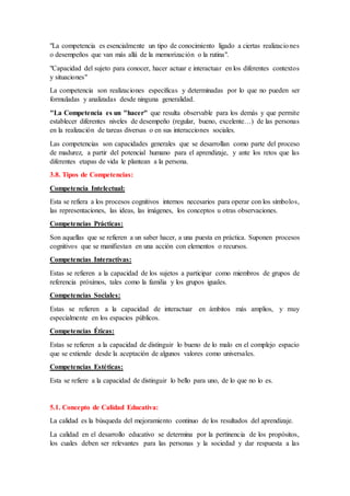 "La competencia es esencialmente un tipo de conocimiento ligado a ciertas realizaciones
o desempeños que van más allá de la memorización o la rutina".
"Capacidad del sujeto para conocer, hacer actuar e interactuar en los diferentes contextos
y situaciones"
La competencia son realizaciones específicas y determinadas por lo que no pueden ser
formuladas y analizadas desde ninguna generalidad.
"La Competencia es un "hacer" que resulta observable para los demás y que permite
establecer diferentes niveles de desempeño (regular, bueno, excelente…) de las personas
en la realización de tareas diversas o en sus interacciones sociales.
Las competencias son capacidades generales que se desarrollan como parte del proceso
de madurez, a partir del potencial humano para el aprendizaje, y ante los retos que las
diferentes etapas de vida le plantean a la persona.
3.8. Tipos de Competencias:
Competencia Intelectual:
Esta se refiera a los procesos cognitivos internos necesarios para operar con los símbolos,
las representaciones, las ideas, las imágenes, los conceptos u otras observaciones.
Competencias Prácticas:
Son aquellas que se refieren a un saber hacer, a una puesta en práctica. Suponen procesos
cognitivos que se manifiestan en una acción con elementos o recursos.
Competencias Interactivas:
Estas se refieren a la capacidad de los sujetos a participar como miembros de grupos de
referencia próximos, tales como la familia y los grupos iguales.
Competencias Sociales:
Estas se refieren a la capacidad de interactuar en ámbitos más amplios, y muy
especialmente en los espacios públicos.
Competencias Éticas:
Estas se refieren a la capacidad de distinguir lo bueno de lo malo en el complejo espacio
que se extiende desde la aceptación de algunos valores como universales.
Competencias Estéticas:
Esta se refiere a la capacidad de distinguir lo bello para uno, de lo que no lo es.
5.1. Concepto de Calidad Educativa:
La calidad es la búsqueda del mejoramiento continuo de los resultados del aprendizaje.
La calidad en el desarrollo educativo se determina por la pertinencia de los propósitos,
los cuales deben ser relevantes para las personas y la sociedad y dar respuesta a las
 