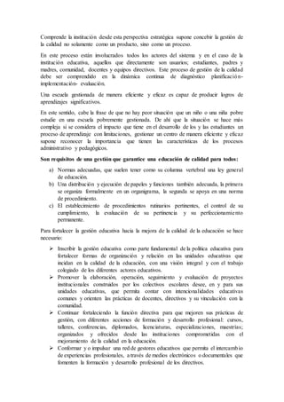 Comprende la institución desde esta perspectiva estratégica supone concebir la gestión de
la calidad no solamente como un producto, sino como un proceso.
En este proceso están involucrados todos los actores del sistema y en el caso de la
institución educativa, aquellos que directamente son usuarios; estudiantes, padres y
madres, comunidad, docentes y equipos directivos. Este proceso de gestión de la calidad
debe ser comprendido en la dinámica continua de diagnóstico planificación-
implementación- evaluación.
Una escuela gestionada de manera eficiente y eficaz es capaz de producir logros de
aprendizajes significativos.
En este sentido, cabe la frase de que no hay peor situación que un niño o una niña pobre
estudie en una escuela pobremente gestionada. De ahí que la situación se hace más
compleja si se considera el impacto que tiene en el desarrollo de los y las estudiantes un
proceso de aprendizaje con limitaciones, gestionar un centro de manera eficiente y eficaz
supone reconocer la importancia que tienen las características de los procesos
administrativo y pedagógicos.
Son requisitos de una gestión que garantice una educación de calidad para todos:
a) Normas adecuadas, que suelen tener como su columna vertebral una ley general
de educación.
b) Una distribución y ejecución de papeles y funciones también adecuada, la primera
se organiza formalmente en un organigrama, la segunda se apoya en una norma
de procedimiento.
c) El establecimiento de procedimientos rutinarios pertinentes, el control de su
cumplimiento, la evaluación de su pertinencia y su perfeccionamiento
permanente.
Para fortalecer la gestión educativa hacia la mejora de la calidad de la educación se hace
necesario:
 Inscribir la gestión educativa como parte fundamental de la política educativa para
fortalecer formas de organización y relación en las unidades educativas que
incidan en la calidad de la educación, con una visión integral y con el trabajo
colegiado de los diferentes actores educativos.
 Promover la elaboración, operación, seguimiento y evaluación de proyectos
institucionales construidos por los colectivos escolares desee, en y para sus
unidades educativas, que permita contar con intencionalidades educativas
comunes y orienten las prácticas de docentes, directivos y su vinculación con la
comunidad.
 Continuar fortaleciendo la función directiva para que mejoren sus prácticas de
gestión, con diferentes acciones de formación y desarrollo profesional: cursos,
talleres, conferencias, diplomados, licenciaturas, especializaciones, maestrías;
organizados y ofrecidos desde las instituciones comprometidas con el
mejoramiento de la calidad en la educación.
 Conformar y o impulsar una red de gestores educativos que permita el intercambio
de experiencias profesionales, a través de medios electrónicos o documentales que
fomenten la formación y desarrollo profesional de los directivos.
 