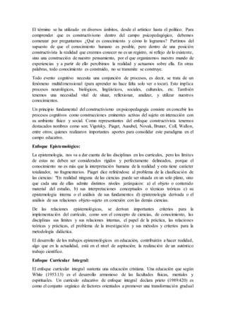El término se ha utilizado en diversos ámbitos, desde el artístico hasta el político. Para
comprender que es constructivismo dentro del campo psicopedagógico, debemos
comenzar por preguntarnos ¿Qué es conocimiento y cómo lo logramos? Partimos del
supuesto de que el conocimiento humano es posible, pero dentro de una posición
constructivista la realidad que creemos conocer no es un registro, ni reflejo de lo existente,
sino una construcción de nuestro pensamiento, por el que organizamos nuestro mundo de
experiencias y a partir de ello percibimos la realidad y actuamos sobre ella. En otras
palabras, todo conocimiento es construido, no se transmite se construye.
Todo evento cognitivo necesita una conjunción de procesos, es decir, se trata de un
fenómeno multidimensional (para aprender no hace falta solo ver o tocar). Esto implica
procesos neurológicos, biológicos, lingüísticos, sociales, culturales, etc. También
tenemos una necesidad vital de situar, reflexionar, analizar, y utilizar nuestros
conocimientos.
Un principio fundamental del constructivismo en psicopedagogía consiste en concebir los
procesos cognitivos como construcciones eminentes activas del sujeto en interacción con
su ambiente físico y social. Como representantes del enfoque constructivista tenemos
destacados nombres como son: Vigotsky, Piaget, Ausubel, Novak, Bruner, Coll, Wallon,
entre otros; quienes realizaron importantes aportes para consolidar este paradigma en el
campo educativo.
Enfoque Epistemológico:
La epistemología, nos va a dar cuenta de las disciplinas en los currículos, pero los límites
de estas no deben ser considerados rígidos y perfectamente delineados, porque el
conocimiento no es más que la interpretación humana de la realidad y esta tiene carácter
totalizador, no fragmentarios. Piaget dice refiriéndose al problema de la clasificación de
las ciencias: "En realidad ninguna de las ciencias puede ser situada en un solo plano, sino
que cada una de ellas admite distintos niveles jerárquicos: a) el objeto o contenido
material del estudio, b) sus interpretaciones conceptuales o técnicas teóricas c) su
epistemología interna o el análisis de sus fundamentos d) epistemología derivada o el
análisis de sus relaciones objeto-sujeto en conexión con las demás ciencias.
De las relaciones epistemológicas, se derivan importantes criterios para la
implementación del currículo, como son el concepto de ciencias, de conocimiento, las
disciplinas sus límites y sus relaciones internas, el papel de la práctica, las relaciones
teóricas y prácticas, el problema de la investigación y sus métodos y criterios para la
metodología didáctica.
El desarrollo de los trabajos epistemológicos en educación, contribuirán a hacer realidad,
algo que en la actualidad, está en el nivel de aspiración; la realización de un auténtico
trabajo científico.
Enfoque Curricular Integral:
El enfoque curricular integral sustenta una educación cristiana. Una educación que según
White (1953:13) es el desarrollo armonioso de las facultades físicas, mentales y
espirituales. Un currículo educativo de enfoque integral declara prieto (1989:420) es
como el conjunto orgánico de factores orientados a promover una transformación gradual
 