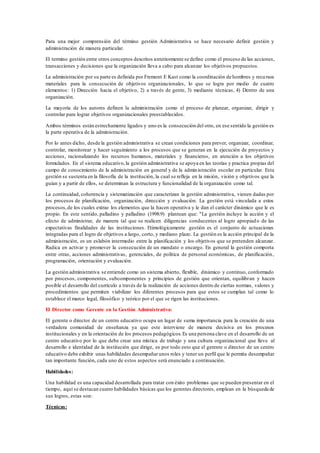 Para una mejor comprensión del término gestión Administrativa se hace necesario definir gestión y
administración de manera particular.
El termino gestión entre otros conceptos descritos anteriormente se define como el proceso de las acciones,
transacciones y decisiones que la organización lleva a cabo para alcanzar los objetivos propuestos.
La administración por su parte es definida por Fremont E Kast como la coordinación de hombres y recursos
materiales para la consecución de objetivos organizacionales, lo que se logra por medio de cuatro
elementos: 1) Dirección hacia el objetivo, 2) a través de gente, 3) mediante técnicas, 4) Dentro de una
organización.
La mayoría de los autores definen la administración como el proceso de planear, organizar, dirigir y
controlar para lograr objetivos organizacionales preestablecidos.
Ambos términos están estrechamente ligados y uno es la consecución del otro, en ese sentido la gestión es
la parte operativa de la administración.
Por lo antes dicho, desde la gestión administrativa se crean condiciones para prever, organizar, coordinar,
controlar, monitorear y hacer seguimiento a los procesos que se generan en la ejecución de proyectos y
acciones, racionalizando los recursos humanos, materiales y financieros, en atención a los objetivos
formulados. En el sistema educativo,la gestión administrativa se apoya en las teorías y practica propias del
campo de conocimiento de la administración en general y de la administración escolar en particular. Esta
gestión se sustenta en la filosofía de la institución, la cual se refleja en la misión, visión y objetivos que la
guían y a partir de ellos, se determinan la estructura y funcionalidad de la organización como tal.
La continuidad, coherencia y sistematización que caracterizan la gestión administrativa, vienen dadas por
los procesos de planificación, organización, dirección y evaluación. La gestión está vinculada a estos
procesos,de los cuales extrae los elementos que la hacen operativa y le dan el carácter dinámico que le es
propio. En este sentido, palladino y palladino (1998:9) plantean que: "La gestión incluye la acción y el
efecto de administrar, de manera tal que se realicen diligencias conducentes al logro apropiado de las
expectativas finalidades de las instituciones. Etimológicamente gestión es el conjunto de actuaciones
integradas para el logro de objetivos a largo, corto, y mediano plazo. La gestión es la acción principal de la
administración, es un eslabón intermedio entre la planificación y los objetivos que se pretenden alcanzar.
Radica en activar y promover la consecución de un mandato o encargo. En general la gestión comporta
entre otras, acciones administrativas, gerenciales, de política de personal económicas, de planificación,
programación, orientación y evaluación.
La gestión administrativa se entiende como un sistema abierto, flexible, dinámico y continuo, conformado
por procesos, componentes, subcomponentes y principios de gestión que orientan, equilibran y hacen
posible el desarrollo del currículo a través de la realización de acciones dentro de ciertas normas, valores y
procedimientos que permiten viabilizar los diferentes procesos para que estos se cumplan tal como lo
establece el marco legal, filosófico y teórico por el que se rigen las instituciones.
El Director como Gerente en la Gestión Administrativa:
El gerente o director de un centro educativo ocupa un lugar de suma importancia para la creación de una
verdadera comunidad de enseñanza ya que este interviene de manera decisiva en los procesos
institucionales y en la orientación de los procesos pedagógicos.Es una persona clave en el desarrollo de un
centro educativo por lo que debe crear una mística de trabajo y una cultura organizacional que lleve al
desarrollo e identidad de la institución que dirige, es por todo esto que el gerente o director de un centro
educativo debe exhibir unas habilidades desempañarunos roles y tener un perfil que le permita desempañar
tan importante función, cada uno de estos aspectos será enunciado a continuación.
Habilidades:
Una habilidad es una capacidad desarrollada para tratar con éxito problemas que se pueden presentar en el
tiempo, aquí se destacan cuatro habilidades básicas que los gerentes directores, emplean en la búsqueda de
sus logros, estas son:
Técnicas:
 