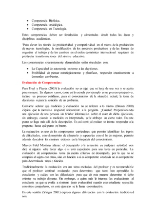  Competencia Biofísica.
 Competencia Axiológica.
 Competencia en Tecnología.
Estas competencias deben ser fortalecidas y alimentadas desde todas las áreas y
disciplinas académicas.
"Para elevar los niveles de productividad y competitividad en el marco de la producción
de nuevas tecnologías, la modificación de los procesos productivos y de las formas de
organizar el trabajo y de los cambios en el orden económico internacional requieren de
profundas transformaciones del sistema educativo.
Las competencias crecientemente demandadas están vinculadas con:
 La Capacidad de autonomía en torno a las decisiones.
 Posibilidad de pensar estratégicamente y planificar, responder creativamente a
demandas cambiantes.
Evaluación de Competencias:
Para Truel y Phares (2003) la evaluación no es algo que se hace de una vez y se acaba
para siempre. En algunos casos, como en la escuela por ejemplo es un proceso progresivo,
incluso un proceso cotidiano, para el conocimiento de la situación actual, la toma de
decisiones o para la solución de un problema.
Conviene aclarar que medición y evaluación no se refieren a lo mismo (Brown 2000)
explica que la medición responde únicamente a la pregunta. ¿Cuanto? Proporcionando
una ejecución de una persona sin brindar información sobre el valor de dicha ejecución,
sin embargo, cuando la medición es interpretada, se le atribuye un cierto valor. En este
punto se llega más allá de la descripción. Es así como al evaluar se intenta responder a la
pregunta: hasta qué punto es bueno.
La evaluación es uno de los componentes curriculares que permite identificar los logros
de dificultades, con el propósito de afianzarlo y superarlas con el fin de mejorar, permite
además descubrir los caminos exitosos en la búsqueda del conocimiento.
Marcos Fidel Montana afirma: el desempeño o la actuación en cualquier actividad nos
dice si alguien sabe hacer algo o si está capacitado para una tarea en particular. La
evaluación de competencias toma en cuenta criterios de desempeño, por lo que no se
compara al sujeto con otros, sino en función a si es competente o todavía no es competente
para determinada tarea o función.
Tradicionalmente la evaluación era una tarea exclusiva del profesor y es recomendable
que el profesor continué evaluando para determinar, que tanto han aprendido lo
estudiantes y cuáles son las dificultades para que de esta manera determine si debe
orientar su trabajo docente. Sin embargo, a quien más le interesa las evaluaciones al
estudiante ya que se evalúa a si mismo (auto evaluación) cuando este estudiante se evalúa
con otros compañeros, en este ejercicio se le llama coevaluación.
En este sentido (Vargas 2001) expresa algunas diferencias con la evaluación tradicional
son:
 