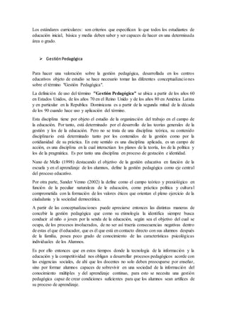 Los estándares curriculares: son criterios que especifican lo que todos los estudiantes de
educación inicial, básica y media deben saber y ser capaces de hacer en una determinada
área o grado.
 Gestión Pedagógica
Para hacer una valoración sobre la gestión pedagógica, desarrollada en los centros
educativos objeto de estudio se hace necesario tomar las diferentes conceptualizaciones
sobre el término "Gestión Pedagógica".
La definición de uso del término "Gestión Pedagógica" se ubica a partir de los años 60
en Estados Unidos, de los años 70 en el Reino Unido y de los años 80 en América Latina
y en particular en la Republica Dominicana es a partir de la segunda mitad de la década
de los 90 cuando hace uso y aplicación del término.
Esta disciplina tiene por objeto el estudio de la organización del trabajo en el campo de
la educación. Por tanto, está determinado por el desarrollo de las teorías generales de la
gestión y los de la educación. Pero no se trata de una disciplina teórica, su contenido
disciplinario está determinado tanto por los contenidos de la gestión como por la
cotidianidad de su práctica. En este sentido es una disciplina aplicada, es un campo de
acción, es una disciplina en la cual interactúan los planos de la teoría, los de la política y
los de la pragmática. Es por tanto una disciplina en proceso de gestación e identidad.
Nano de Mello (1998) destacando el objetivo de la gestión educativa en función de la
escuela y en el aprendizaje de los alumnos, define la gestión pedagógica como eje central
del proceso educativo.
Por otra parte, Sander Venno (2002) la define como el campo teórico y praxiológico en
función de la peculiar naturaleza de le educación, como práctica política y cultural
comprometida con la formación de los valores éticos que orientan el pleno ejercicio de la
ciudadanía y la sociedad democrática.
A partir de las conceptualizaciones puede apreciarse entonces las distintas maneras de
concebir la gestión pedagógica que como su etimología la identifica siempre busca
conducir al niño o joven por la senda de la educación, según sea el objetivo del cual se
ocupa, de los procesos involucrados, de no ser así traería consecuencias negativas dentro
de estas el que él educador, que es él que está en contacto directo con sus alumnos después
de la familia, posea poco grado de conocimiento de las características psicológicas
individuales de los Alumnos.
Es por ello entonces que en estos tiempos donde la tecnología de la información y la
educación y la competitividad nos obligan a desarrollar procesos pedagógicos acorde con
las exigencias sociales, de ahí que los docentes no solo deben preocuparse por enseñar,
sino por formar alumnos capaces de sobrevivir en una sociedad de la información del
conocimiento múltiples y del aprendizaje continuo, para esto se necesita una gestión
pedagógica capaz de crear condiciones suficientes para que los alumnos sean artífices de
su proceso de aprendizaje.
 