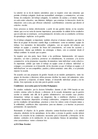 Lo anterior no se da de manera automática pues se requiere crear una estructura que
permita el trabajo colegiado desde una racionalidad estratégica y comunicativa, así como
formas de evaluación del trabajo colegiado, la rendición de cuentas y al mismo tiempo,
en cada centro educativo, una dinámica dialógica que construya la innovación desde las
situaciones cara a cara, que ofrezcan soluciones a problemáticas concretas que afecten al
colectivo escolar.
Estos procesos se darían efectivamente a partir de una gestión interna en las escuelas
misma que a su vez seria de enorme importancia para entender la calidad de los resultados
que en cada una se construyen, con la participación de todos; esto se constituiría en formas
de aprendizajes implícitas en la gestión.
En el trabajo colegiado es importante también observar el alcance educativo que tiene la
labor de un grupo de docentes cuando llega a conformarse como un auténtico equipo de
trabajo. Los momentos de intercambio colegiados, son un soporte del esfuerzo por
trabajar en equipo y construir las bases del conocimiento, así como las acciones y
disposiciones diarias que definirán las estrategias a futuro, esto es construir desde el
trabajo cotidiano la escuela que se quiere.
Se requiere por otra parte, hacer frente a los problemas fundamentales del espacio
educativo, ser claro y prácticos, promover en entendimiento, la conciencia y la acción
comunicativa en las propuestas requeridas de naturaleza tanto individual como colectiva.
Es importante señalar que tanto el trabajo en equipo como el esfuerzo individual se
conjugan y se potencian en el desarrollo de los docentes ya que el trabajo en equipo y el
individualismo no son compatibles; pueden y deben armonizar entre ellos, si se pretende
mejorar la escuela.
De acuerdo con una propuesta de gestión basada en un modelo participativo, tanto los
grupos de docentes y directores deben procurar derribar los muros del aislamiento entre
ellos, promover y respectar, al mismo tiempo, el desarrollo individual propio y de los
demás. Esto representa un reto más para la gestión escolar.
Condiciones necesarias para la Gestión Pedagógica:
En estudios realizados por la doctora Schmelkes durante el año 1990 basado en una
revisión extensa sobre la eficacia y eficiencia de la escuela demuestran que la gestión
escolar se extiende más allá de la gestión administrativa son escuelas cuya practica
demuestran; trabajo en equipo, sus integrantes fija o establecen objetivos y metas
comunes demuestran disposición al trabajo colaborativo, comparten la responsabilidad
por los resultados del aprendizaje, practican y viven los valores como el respeto mutuo y
la solidaridad, establecen altas expectativas para sus alumnos y se insertan en procesos
permanentes de capacitación.
Retomando el objetivo de la gestión educativa centrar-focalizar-nuclear a la unidad
educativa alrededor de los aprendizajes de los niños y jóvenes la gestión escolar deberá
tender a la creación de las condiciones necesarias para el desarrollo y formación de los
alumnos centrados en la satisfacción de sus necesidades básicas de aprendizaje. Entre
estas características vamos a destacar tres:
a) El Clima Escolar:
 
