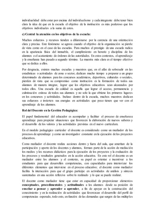 individualidad debe estar por encima del individualismo y cada integrante debe tener bien
clara la idea de que en la escuela el objetivo de la institución es más poderoso que los
objetivos individuales a la suma de estos.
c) Central la atención en los objetivos de la escuela:
Muchos esfuerzos y recursos tienden a difuminarse por la carencia de una orientación
clara y precisa. Este fenómeno se agrava cuando el objetivo de la organización se pierde
de vista como en el caso de las escuelas. Para muchos el prestigio de una escuela radica
en la apariencia física del inmueble, el cumplimiento en horario y disciplina de los
alumnos o el acatamiento de órdenes de las autoridades. En estos contextos, el aprendizaje
y la enseñanza han pasado a segundo término. La muestra más clara es el tiempo efectivo
que se dedica a ellos.
Por desgracia, existen muchas escuelas y maestros que, en el afán de sobresalir en las
estadísticas o actividades de zona o sector, dedican mucho tiempo a preparar a un grupo
determinado de alumnos para los concursos académicos, deportivos, culturales o sociales,
pierden de vista que su compromiso como institución es la formación de todos sus
alumnos de manera integrar, lograr que los objetivos educativos sean alcanzados por
todos ellos. Una escuela de calidad es aquella que lograr el acceso, permanencia y
culminación exitosa de todos sus alumnos y no solo la que obtiene los primeros lugares
en los concursos y actividades. Incluso dentro de la escuela, muchos maestros dedican
sus esfuerzos e invierten sus energías en actividades que poco tienen que ver con el
aprendizaje de los alumnos.
Rol del Docente en la Gestión Pedagógica:
El papel fundamental del educador es acompañar y facilitar el proceso de enseñanza
aprendizaje para propiciar situaciones que favorecen la elaboración de nuevos saberes y
el desarrollo de los valores y las actividades previstas en el nuevo currículum.
En el modelo pedagógico curricular el docente es considerado como un mediador de los
procesos de aprendizaje y como un investigador constante en la ejecución de los proyectos
educativos.
Como mediador el docente realiza acciones dentro y fuera del aula, que ameritan de la
participación y aporte de los docentes y alumnos, forman parte de la acción de mediación
los medios y los recursos didácticos para la ejecución de los proyectos y la evaluación de
los procesos y resultados generados en la acción educativa. En este rol el docente es un
mediador entre los alumnos y el contexto, su papel es orientar e incentivar a los
estudiantes para que desarrollen competencias, con capacidades para interiorizar los
diferentes elementos que interviene en el proceso educativo; el docente como mediador
facilita la interacción para que el grupo participe en actividades de análisis y síntesis
sustentadas en una acción reflexiva sobre lo realizado y lo que se puede realizar.
El docente como mediador tiene que estar en capacidad de proporcionar elementos
conceptuales, procedimentales y actitudinales a los alumnos desde su posición de
enseñar a pensar y aprender a aprender, a fin de apoyar en la construcción del
conocimiento y en la realización de actividades que favorezcan el desarrollo del perfil de
competencias esperado, todo esto, en función de las demandas que surgen de las múltiples
 