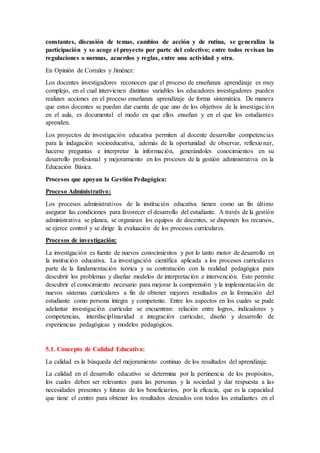 constantes, discusión de temas, cambios de acción y de rutina, se generaliza la
participación y se acoge el proyecto por parte del colectivo; entre todos revisan las
regulaciones o normas, acuerdos y reglas, entre una actividad y otra.
En Opinión de Corrales y Jiménez:
Los docentes investigadores reconocen que el proceso de enseñanza aprendizaje es muy
complejo, en el cual intervienen distintas variables los educadores investigadores pueden
realizan acciones en el proceso enseñanza aprendizaje de forma sistemática. De manera
que estos docentes se puedan dar cuenta de que uno de los objetivos de la investigación
en el aula, es documental el modo en que ellos enseñan y en el que los estudiantes
aprenden.
Los proyectos de investigación educativa permiten al docente desarrollar competencias
para la indagación socioeducativa, además de la oportunidad de observar, reflexionar,
hacerse preguntas e interpretar la información, generándoles conocimientos en su
desarrollo profesional y mejoramiento en los procesos de la gestión administrativa en la
Educación Básica.
Procesos que apoyan la Gestión Pedagógica:
Proceso Administrativo:
Los procesos administrativos de la institución educativa tienen como un fin último
asegurar las condiciones para favorecer el desarrollo del estudiante. A través de la gestión
administrativa se planea, se organizan los equipos de docentes, se disponen los recursos,
se ejerce control y se dirige la evaluación de los procesos curriculares.
Procesos de investigación:
La investigación es fuente de nuevos conocimientos y por lo tanto motor de desarrollo en
la institución educativa. La investigación científica aplicada a los procesos curriculares
parte de la fundamentación teórica y su contratación con la realidad pedagógica para
descubrir los problemas y diseñar modelos de interpretación e intervención. Esto permite
descubrir el conocimiento necesario para mejorar la comprensión y la implementación de
nuevos sistemas curriculares a fin de obtener mejores resultados en la formación del
estudiante como persona íntegra y competente. Entre los aspectos en los cuales se pude
adelantar investigación curricular se encuentran: relación entre logros, indicadores y
competencias, interdisciplinaridad e integración curricular, diseño y desarrollo de
experiencias pedagógicas y modelos pedagógicos.
5.1. Concepto de Calidad Educativa:
La calidad es la búsqueda del mejoramiento continuo de los resultados del aprendizaje.
La calidad en el desarrollo educativo se determina por la pertinencia de los propósitos,
los cuales deben ser relevantes para las personas y la sociedad y dar respuesta a las
necesidades presentes y futuras de los beneficiarios, por la eficacia, que es la capacidad
que tiene el centro para obtener los resultados deseados con todos los estudiantes en el
 