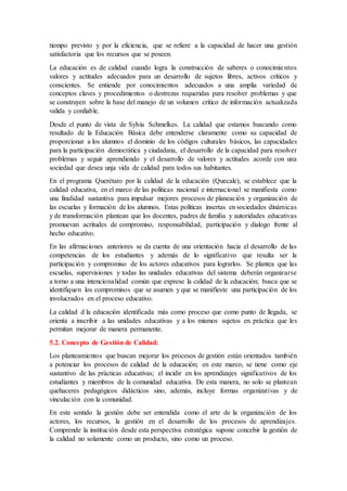 tiempo previsto y por la eficiencia, que se refiere a la capacidad de hacer una gestión
satisfactoria que los recursos que se poseen.
La educación es de calidad cuando logra la construcción de saberes o conocimientos
valores y actitudes adecuados para un desarrollo de sujetos libres, activos críticos y
conscientes. Se entiende por conocimientos adecuados a una amplia variedad de
conceptos claves y procedimientos o destrezas requeridas para resolver problemas y que
se construyen sobre la base del manejo de un volumen crítico de información actualizada
valida y confiable.
Desde el punto de vista de Sylvia Schmelkes. La calidad que estamos buscando como
resultado de la Educación Básica debe entenderse claramente como su capacidad de
proporcionar a los alumnos el dominio de los códigos culturales básicos, las capacidades
para la participación democrática y ciudadana, el desarrollo de la capacidad para resolver
problemas y seguir aprendiendo y el desarrollo de valores y actitudes acorde con una
sociedad que desea unja vida de calidad para todos sus habitantes.
En el programa Querétaro por la calidad de la educación (Quecale), se establece que la
calidad educativa, en el marco de las políticas nacional e internacional se manifiesta como
una finalidad sustantiva para impulsar mejores procesos de planeación y organización de
las escuelas y formación de los alumnos. Estas políticas insertas en sociedades dinámicas
y de transformación plantean que los docentes, padres de familia y autoridades educativas
promuevan acritudes de compromiso, responsabilidad, participación y dialogo frente al
hecho educativo.
En las afirmaciones anteriores se da cuenta de una orientación hacia el desarrollo de las
competencias de los estudiantes y además de lo significativo que resulta ser la
participación y compromiso de los actores educativos para lograrlos. Se plantea que las
escuelas, supervisiones y todas las unidades educativas del sistema deberán organizarse
a torno a una intencionalidad común que exprese la calidad de la educación; busca que se
identifiquen los compromisos que se asumen y que se manifieste una participación de los
involucrados en el proceso educativo.
La calidad d la educación identificada más como proceso que como punto de llegada, se
orienta a inscribir a las unidades educativas y a los mismos sujetos en práctica que les
permitan mejorar de manera permanente.
5.2. Concepto de Gestión de Calidad:
Los planteamientos que buscan mejorar los procesos de gestión están orientados también
a potenciar los procesos de calidad de la educación; en este marco, se tiene como eje
sustantivo de las prácticas educativas; el incidir en los aprendizajes significativos de los
estudiantes y miembros de la comunidad educativa. De esta manera, no solo se plantean
quehaceres pedagógicos didácticos sino, además, incluye formas organizativas y de
vinculación con la comunidad.
En este sentido la gestión debe ser entendida como el arte de la organización de los
actores, los recursos, la gestión en el desarrollo de los procesos de aprendizajes.
Comprende la institución desde esta perspectiva estratégica supone concebir la gestión de
la calidad no solamente como un producto, sino como un proceso.
 