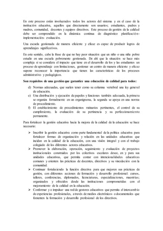 En este proceso están involucrados todos los actores del sistema y en el caso de la
institución educativa, aquellos que directamente son usuarios; estudiantes, padres y
madres, comunidad, docentes y equipos directivos. Este proceso de gestión de la calidad
debe ser comprendido en la dinámica continua de diagnóstico planificación-
implementación- evaluación.
Una escuela gestionada de manera eficiente y eficaz es capaz de producir logros de
aprendizajes significativos.
En este sentido, cabe la frase de que no hay peor situación que un niño o una niña pobre
estudie en una escuela pobremente gestionada. De ahí que la situación se hace más
compleja si se considera el impacto que tiene en el desarrollo de los y las estudiantes un
proceso de aprendizaje con limitaciones, gestionar un centro de manera eficiente y eficaz
supone reconocer la importancia que tienen las características de los procesos
administrativo y pedagógicos.
Son requisitos de una gestión que garantice una educación de calidad para todos:
d) Normas adecuadas, que suelen tener como su columna vertebral una ley general
de educación.
e) Una distribución y ejecución de papeles y funciones también adecuada, la primera
se organiza formalmente en un organigrama, la segunda se apoya en una norma
de procedimiento.
f) El establecimiento de procedimientos rutinarios pertinentes, el control de su
cumplimiento, la evaluación de su pertinencia y su perfeccionamiento
permanente.
Para fortalecer la gestión educativa hacia la mejora de la calidad de la educación se hace
necesario:
 Inscribir la gestión educativa como parte fundamental de la política educativa para
fortalecer formas de organización y relación en las unidades educativas que
incidan en la calidad de la educación, con una visión integral y con el trabajo
colegiado de los diferentes actores educativos.
 Promover la elaboración, operación, seguimiento y evaluación de proyectos
institucionales construidos por los colectivos escolares desee, en y para sus
unidades educativas, que permita contar con intencionalidades educativas
comunes y orienten las prácticas de docentes, directivos y su vinculación con la
comunidad.
 Continuar fortaleciendo la función directiva para que mejoren sus prácticas de
gestión, con diferentes acciones de formación y desarrollo profesional: cursos,
talleres, conferencias, diplomados, licenciaturas, especializaciones, maestrías;
organizados y ofrecidos desde las instituciones comprometidas con el
mejoramiento de la calidad en la educación.
 Conformar y o impulsar una red de gestores educativos que permita el intercambio
de experiencias profesionales, a través de medios electrónicos o documentales que
fomenten la formación y desarrollo profesional de los directivos.
 