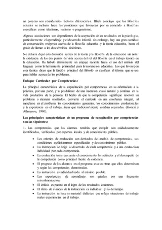 un proceso son considerados factores diferenciales. Black concluyo que los filósofos
actuales se inclinan hacia las posiciones que favorecen por su cometido a filosofías
específicas como idealismo, realismo o pragmatismo.
Algunas asociaciones son dependientes de la aceptación de los resultados en la psicología,
particularmente el aprendizaje y el desarrollo infantil, sin embargo, hay una gran cantidad
de conversación reciproca acerca de la filosofía educativa y la teoría educativa, hasta el
grado de llamar a los dos términos sinónimos.
No debiera dejar esta discusión acerca de la teoría y la filosofía de la educación sin notar
la existencia de los dos puntos de vista acerca del rol del filósofo en el trabajo teórico en
la educación. Ha habido últimamente un empuje reciente hacia el uso del análisis del
lenguaje como la herramienta primordial para la teorización educativa. Los que favorecen
esta técnica dicen que la función principal del filósofo es clasificar el idioma que se usa
para hablar acerca de los problemas.
Enfoque Curricular por Competencias:
La principal característica de la capacitación por competencias en su orientación a la
práctica, por una parte, y la posibilidad de una inserción cuasi natural y continua en la
vida productiva de la persona. El hecho de que la competencia signifique resolver un
problema o alcanzar resultados, convierte el currículo en una enseñanza integral, al
mezclarse en el problema los conocimientos generales, los conocimientos profesionales
y la experiencia en el trabajo, áreas que tradicionalmente estaban separadas. (Gonczi y
Athanasou, 1996).
Las principales características de un programa de capacitación por competencias
son las siguientes:
1- Las competencias que los alumnos tendrán que cumplir son cuidadosamente
identificadas, verificadas por expertos locales y de conocimiento público.
 Los criterios de evaluación son derivados del análisis de competencias, sus
condiciones explícitamente especificadas y de conocimiento público.
 La Instrucción se dirige al desarrollo de cada competencia y a una evaluación
individual por cada competencia.
 La evaluación toma en cuenta el conocimiento las actitudes y el desempeño de
la competencia como principal fuente de evidencia.
 El progreso de los alumnos en el programa es a un ritmo que ellos determinan
y según las competencias demostradas.
 La instrucción es individualizada al máximo posible.
 Las experiencias de aprendizaje son guiadas por una frecuente
retroalimentación.
 El énfasis es puesto en el logro de los resultados concretos.
 El ritmo de avances de la instrucción es individual y no de tiempo.
 La instrucción se hace en material didáctico que refleja situaciones de trabajo
reales experiencias en el trabajo.
 
