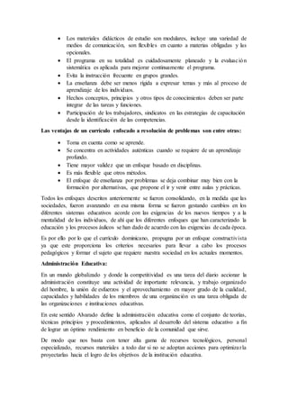  Los materiales didácticos de estudio son modulares, incluye una variedad de
medios de comunicación, son flexibles en cuanto a materias obligadas y las
opcionales.
 El programa en su totalidad es cuidadosamente planeado y la evaluación
sistemática es aplicada para mejorar continuamente el programa.
 Evita la instrucción frecuente en grupos grandes.
 La enseñanza debe ser menos rígida a expresar temas y más al proceso de
aprendizaje de los individuos.
 Hechos conceptos, principios y otros tipos de conocimientos deben ser parte
integrar de las tareas y funciones.
 Participación de los trabajadores, sindicatos en las estrategias de capacitación
desde la identificación de las competencias.
Las ventajas de un currículo enfocado a resolución de problemas son entre otras:
 Toma en cuenta como se aprende.
 Se concentra en actividades auténticas cuando se requiere de un aprendizaje
profundo.
 Tiene mayor validez que un enfoque basado en disciplinas.
 Es más flexible que otros métodos.
 El enfoque de enseñanza por problemas se deja combinar muy bien con la
formación por alternativas, que propone el ir y venir entre aulas y prácticas.
Todos los enfoques descritos anteriormente se fueron consolidando, en la medida que las
sociedades, fueron avanzando en esa misma forma se fueron gestando cambios en los
diferentes sistemas educativos acorde con las exigencias de los nuevos tiempos y a la
mentalidad de los individuos, de ahí que los diferentes enfoques que han caracterizado la
educación y los procesos áulicos se han dado de acuerdo con las exigencias de cada época.
Es por ello por lo que el currículo dominicano, propugna por un enfoque constructivista
ya que este proporciona los criterios necesarios para llevar a cabo los procesos
pedagógicos y formar el sujeto que requiere nuestra sociedad en los actuales momentos.
Administración Educativa:
En un mundo globalizado y donde la competitividad es una tarea del diario accionar la
administración constituye una actividad de importante relevancia, y trabajo organizado
del hombre, la unión de esfuerzos y el aprovechamiento en mayor grado de la cualidad,
capacidades y habilidades de los miembros de una organización es una tarea obligada de
las organizaciones e instituciones educativas.
En este sentido Alvarado define la administración educativa como el conjunto de teorías,
técnicas principios y procedimientos, aplicados al desarrollo del sistema educativo a fin
de lograr un óptimo rendimiento en beneficio de la comunidad que sirve.
De modo que nos basta con tener alta gama de recursos tecnológicos, personal
especializado, recursos materiales a todo dar si no se adoptan acciones para optimizarla
proyectarlas hacia el logro de los objetivos de la institución educativa.
 