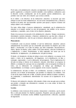 Por lo tanto, en la administración educativa son importantes los procesos de planificación,
gestión seguimiento y evaluación (control) entendido como medidores o indicadores para
la dirección escolar, constituyendo uno de los grandes aportes administrativos, que
permiten tener una visión de la situación que se desea controlar.
En lo relativo a los directivos de las instituciones educativas es necesario que estos
trabajen en serio los temas administrativos sin caer en las conceptualizaciones y discursos
basados en la moda, sino que desarrollen opciones para apoyar y mejorar el alcance del
trabajo cultural en la comunidad.
Por tanto, deben dirigir el proceso administrativo entendiendo que la administración
educativa es el manejo racional no solo del presupuesto sino también en los recursos
académicos y materiales, pero el éxito de los objetivos planteados.
Dentro de un proceso de ejecución de la administración educativa. Siempre encontramos
determinados periodos momentos o funciones administrativas que dan vida y eficacia al
proceso de administración, entre los que se destacan: planeamiento, gestión y control.
Planeamiento:
Considerado como un proceso mediante el cual las instituciones educativas piensan
anticipadamente las acciones que van a desarrollar para alcanzar los objetivos que se han
fijados e involucradas en el plan de trabajo, que debe comprender: Reconocimiento,
misión, fijación de objetivo, metas, análisis de los datos internos, selección de alternativas
e implantación y control. Posteriormente se debe emprender tres tareas que son la
formulación, la implantación y la administración del plan de trabajo.
El diseño y la formulación del plan de trabajo a través de la definición en consenso de la
misión y visión de la organización, del diagnóstico, de la identificación de fines y
estrategias empresariales y con la elaboración del presupuesto. Para la implementación
del plan de trabajo el director de la institución educativa debe liderar un programa de
difusión y comunicación para que este sea comprendido como un programa de trabajo de
todos, con la elaboración de cronogramas de trabajo que identifiquen las
responsabilidades en el tiempo y con la asignación de los recursos requeridos.
La administración del plan se refiere a la coordinación, accesoria y evaluación en la
ejecución con el diseño de herramientas que permitan la evaluación de resultados. Esta
es una de las etapas donde más se falla; se pueden apreciar multitud de planes excelentes,
sin continuidad, o sencillamente distorsionados las acciones de la organización de la
realidad.
El director de la institución educativa debe entender el plan como una guía para su trabajo
que permite y demanda una reformulación constante, no es una camisa de fuerza sin
posibilidades de cambio.
Gestión:
Lo definimos como el proceso de las acciones, transacciones y decisiones, que la escuela
lleva a cabo para alcanzar los objetivos propuestos. Requisitos para una gestión exitosa
son; contemplar la estructura escolar, habilidad de gerenciamiento o dirección, capacidad
de negociación.
 
