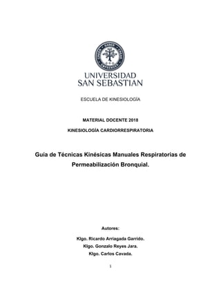 1
ESCUELA DE KINESIOLOGÍA
MATERIAL DOCENTE 2018
KINESIOLOGÍA CARDIORRESPIRATORIA
Guía de Técnicas Kinésicas Manuales Respiratorias de
Permeabilización Bronquial.
Autores:
Klgo. Ricardo Arriagada Garrido.
Klgo. Gonzalo Reyes Jara.
Klgo. Carlos Cavada.
 