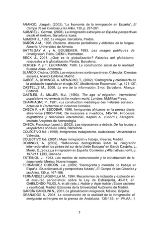 ARANGO, Joaquín, (2002), “La fisonomía de la inmigración en España”, El
  Campo de las Ciencias y las Artes, 139, p. 237-261.
AUBARELL, Gemma, (2003), La inmigración extranjera en España: perspectivas
  desde el territorio. Barcelona: Icaria.
AUMONT J., 1992. La imagen. Barcelona, Paidós.
BAÑÓN A.M., 1996. Racismo, discurso periodístico y didáctica de la lengua.
  Almería. Universidad de Almería
BATTEGAY A. y A. BOUBEKER, 1993. Les images publiques de
  l’immigration. París. CIEMI L’Harmattan.
BECK U., 2001. ¿Qué es la globalización? Falacias del globalismo,
  respuestas a la globalización, Paidós, Barcelona.
BERGER P. y T. LUCKMANN, 1986. La construcción social de la realidad.
  Buenos Aires. Amorrortu.
BLANCO, Cristina, (2000), Las migraciones contemporáneas, Colección Ciencias
  sociales, Alianza Editorial, Madrid.
CABRÉ, A., DOMINGO, A., MENACHO, T., (2002), “Demografía y crecimiento de
  la población española en el siglo XX”, Mediterráneo Económico, 1, p. 121-137.
CASTELLS M., 2000: La era de la información. 3 vol. Barcelona. Alianza
  Editorial.
CASTLES, S., MILLER, M.J., (1993), The age of migration: international
  populations movements in the modern world, Londres, McMillan Press.
CHAMPAGNE P., 1991. «La construction médiatique des malaises sociaux».
  Actes de la Recherche en Sciences Sociales.
CHECA F. y P. ESCOBAR, 1996. Inmigrantes africanos en la prensa diaria
  almeriense (1990-1994). De invasores e invadidos, 145-164. Procesos
  migratorios y relaciones interétnicas, Kaplan A., (Coord.). Zaragoza.
  Instituto Aragonés de Antropología.
CHECA, Francisco (coord..), (2002), Las migraciones a debate. De las teorías a
  las prácticas sociales. Icaria, Barcelona.
COLECTIVO Ioé, (1999), Inmigrantes, trabajadores, ciudadanos, Universitat de
  Valencia.
COLECTIVO Ioé, (2001): Mujer inmigración y trabajo, Imserso, Madrid.
DOMINGO, A., (2002), “Reflexiones demográficas sobre la inmigración
  internacional en los países del sur de la Unión Europea” en García Castaño, J.,
  Muriel, C.,(eds.), La Inmigración en España. Contextos y Alternativas, vol II, p.
  197-211, LDEI, Granada
ESTEINOU J., 1983. Los medios de comunicación y la construcción de la
  hegemonía. México, Nueva Imagen.
FERNÁNDEZ CORDÓN, J.A., (2002, “Demografía y mercado de trabajo en
  España. Situación actual y perspectivas futuras”, El Campo de las Ciencias y
  las Artes, 139, p. 167-188.
FERNÁNDEZ LAGUNILLA M., 1994. Mecanismos de inclusión y exclusión en
  el discurso periodístico: sobre la Ley de Extranjería, 45-61; en
  GABILONDO PUJOL A. et alii (eds.). Hablar y dejar hablar (Sobre racismo
  y xenofobia). Madrid. Ediciones de la Universidad Autónoma de Madrid.
GARCÍA CANCLINI N., 2001. La globalización imaginada, México. Grijalbo.
GRANADOS A., 2001: La construcción de la realidad de la inmigración: el
  inmigrante extranjero en la prensa de Andalucía, 135-168; en VV.AA.: I



                                        7
 