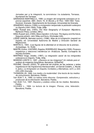 Jornades per a la integració, la convivència i la ciutadania; Terrassa,
  Ajuntament de Terrassa.
GRANADOS MARTÍNEZ A., 1998: La imagen del inmigrante extranjero en la
  prensa española. ABC, Diario 16, El Mundo y El País: 1985-1992. Tesis
  Doctoral. Granada. Departamento de Sociología. Universidad de Granada.
IZQUIERDO, Antonio, (1996), La inmigración inesperada: la población extranjera
  en España (1991-1995), Trotta, 288p.
KING, Russell (ed), (1993), The New Geography of European Migrations,
  Belhaven Press, Londres, 265 p.
KING, Russell (ed), (1995), Mass migration in Europe. The legacy and the future,
  Segunda edición, John Wiley and Sons, Chichester (UK).
LÓPEZ GARCÍA, Bernabé (coord.), (1996), Atlas de la inmigración magrebí en
  España, ed. Universidad Autónoma de Madrid y Dirección General de
  Migraciones.
MARTIN S., 1993. «Las figuras de la alteridad en el discurso de la prensa».
  Archipiélago, 14, 79-80.
MARTÍN, Emma, CASTAÑO, Ángeles, RODRÍGUEZ, Margarita (1999), Procesos
  migratorios y relaciones interétnicas en Andalucía. Sevilla, Consejería de
  Asuntos Sociales.
MARTÍNEZ Veiga, Ubaldo, (1997), La integración social de los inmigrantes
  extranjeros en España, Trotta, 304p.
MORENO LORITE C, 1997. ¿Racismo en las imágenes? Un método para el
  análisis de imágenes fotográficas. Barcelona, SODePAZ.
PEDONE, Claudia, (2002), “El potencial del análisis de las cadenas y redes
  migratorias en las migraciones internacionales”, en García Castaño, J., Muriel,
  C.,(eds.), La Inmigración en España. Contextos y Alternativas, vol II, p. 223-
  235, LDEI, Granada.
THOMSON J.B. 1998. Los media y la modernidad. Una teoría de los medios
  de comunicación. Barcelona. Paidós.
Van DIJK T. A., 1990: La noticia como discurso. Comprensión, estructura y
  producción de la información. Barcelona. Paidós.
Van DIJK T.A., 1997. Racismo y análisis crítico de los medios. Barcelona.
  Paidós.
VILCHES L., 1984. La lectura de la imagen. Prensa, cine, televisión.
  Barcelona, Paidós.




                                       8
 