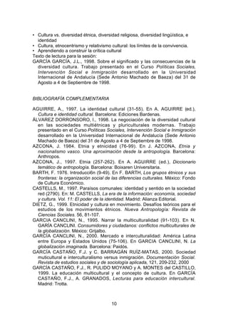 • Cultura vs. diversidad étnica, diversidad religiosa, diversidad lingüística, e
  identidad
• Cultura, etnocentrismo y relativismo cultural: los límites de la convivencia.
• Aprendiendo a construir la crítica cultural
Texto de lectura para la sesión:
GARCÍA GARCÍA, J.L., 1998. Sobre el significado y las consecuencias de la
  diversidad cultura. Trabajo presentado en el Curso Políticas Sociales,
  Intervención Social e Inmigración desarrollado en la Universidad
  Internacional de Andalucía (Sede Antonio Machado de Baeza) del 31 de
  Agosto a 4 de Septiembre de 1998.


BIBLIOGRAFÍA COMPLEMENTARIA

AGUIRRE, A., 1997. La identidad cultural (31-55). En A. AGUIRRE (ed.),
  Cultura e identidad cultural. Barcelona: Ediciones Bardenas.
ÁLVAREZ DORRONSORO, I., 1998. La negociación de la diversidad cultural
  en las sociedades multiétnicas y pluriculturales modernas. Trabajo
  presentado en el Curso Políticas Sociales, Intervención Social e Inmigración
  desarrollado en la Universidad Internacional de Andalucía (Sede Antonio
  Machado de Baeza) del 31 de Agosto a 4 de Septiembre de 1998.
AZCONA, J. 1984. Etnia y etnicidad (76-99). En J. AZCONA, Etnia y
  nacionalismo vasco. Una aproximación desde la antropología. Barcelona:
  Anthropos.
AZCONA, J., 1997. Etnia (257-262). En A. AGUIRRE (ed.), Diccionario
  temático de antropología. Barcelona: Boixaren Universitaria.
BARTH, F. 1976. Introducci6n (9-49). En F. BARTH, Los grupos étnicos y sus
  fronteras: la organización social de las diferencias culturales. México: Fondo
  de Cultura Económico.
CASTELLS, M., 1997. Paraísos comunales: identidad y sentido en la sociedad
  red (2790). En: M. CASTELLS, La era de la información: economía, sociedad
  y cultura. Vol. 11: El poder de la identidad. Madrid: Alianza Editorial.
DIETZ, G., 1999. Etnicidad y cultura en movimiento. Desafíos teóricos para el
  estudios de los movimientos étnicos. Nueva Antropología: Revista de
  Ciencias Sociales. 56, 81-107.
GARCIA CANCLlNI, N., 1995. Narrar la multiculturalidad (91-103). En N.
  GARÍA CANCLlNI. Consumidores y ciudadanos: conflictos multiculturales de
  la globalización. México: Grijalbo.
GARCÍA CANCLlNI, N., 2000. Mercado e interculturalidad: América Latina
  entre Europa y Estados Unidos (75-106). En GARCIA CANCLlNI, N. La
  globalización imaginada. Barcelona: Paidós.
GARCÍA CASTAÑO, F.J. y C. BARRAGÁN RUÍZ-MATAS, 2000. Sociedad
  muticultural e interculturalismo versus inmigración. Documentación Social.
  Revista de estudios sociales y de sociología aplicada, 121, 209-232, 2000
GARCÍA CASTAÑO, F.J., R. PULIDO MOYANO y A. MONTES del CASTILLO,
  1999. La educación multicultural y el concepto de cultura. En GARCÍA
  CASTAÑO, F.J., A. GRANADOS, Lecturas para educación intercultural.
  Madrid: Trotta.



                                      10
 
