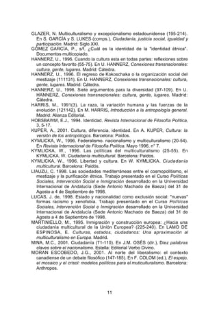 GLAZER, N. Multiculturalismo y excepcionalismo estadounidense (195-214).
  En S. GARCÍA y S. LUKES (comps.), Ciudadanía, justicia social, igualdad y
  participación. Madrid: Siglo XXI.
GÓMEZ GARCÍA, P., s/f. ¿Cuál es la identidad de la "identidad étnica".
  Documentos multicopiado.
HANNERZ, U., 1996. Cuando la cultura esta en todas partes: reflexiones sobre
  un concepto favorito (55-75). En U. HANNERZ, Conexiones transnacionales:
  cultura, gente, lugares. Madrid: Cátedra.
HANNERZ, U., 1996. El regreso de Kokoschaka o la organización social del
  mestizaje (111131). En U. HANNERZ, Conexiones transnacionales: cultura,
  gente, lugares. Madrid: Cátedra.
HANNERZ, U., 1996. Siete argumentos para la diversidad (97-109). En U.
  HANNERZ, Conexiones transnacionales: cultura, gente, lugares. Madrid:
  Cátedra.
HARRIS, M., 1991(3). La raza, la variación humana y las fuerzas de la
  evolución (121142). En M. HARRIS, Introducción a la antropología general.
  Madrid: Alianza Editorial.
HOBSBAWM, E.J., 1994. Identidad. Revista Internacional de Filosofía Política,
  3, 5-17.
KUPER, A., 2001. Cultura, diferencia, identidad. En A. KUPER, Cultura: la
  versión de los antropólogos. Barcelona: Paidos.
KYMLlCKA, W., 1996. Federalismo. nacionalismo y multiculturalismo (20-54).
  En Revista Internacional de Filosofía Política. Mayo 1996, n° 7.
KYMLlCKA, W., 1996. Las políticas del multiculturalismo (25-55). En
  KYMLlCKA. W. Ciudadanía multicultural. Barcelona: Paidos.
KYMLlCKA, W., 1996. Libertad y cultura. En W. KYMLlCKA. Ciudadanía
  multicultural. Barcelona: Paidós.
LIAUZU, C. 1998. Las sociedades mediterráneas entre el cosmopolitismo, el
  mestizaje y la purificación étnica. Trabajo presentado en el Curso Políticas
  Sociales, Intervención Social e Inmigración desarrollado en la Universidad
  Internacional de Andalucía (Sede Antonio Machado de Baeza) del 31 de
  Agosto a 4 de Septiembre de 1998.
LUCAS, J. de, 1998. Estado y nacionalidad como exclusión social: "nuevas"
  formas racismo y xenofobia. Trabajo presentado en el Curso Políticas
  Sociales, Intervención Social e Inmigración desarrollado en la Universidad
  Internacional de Andalucía (Sede Antonio Machado de Baeza) del 31 de
  Agosto a 4 de Septiembre de 1998.
MARTINIELLO, M., 1995. Inmigración y construcción europea: ¿Hacia una
  ciudadanía multicultural de la Unión Europea? (225-240). En LAMO DE
  ESPINOSA, E. Culturas, estados, ciudadanos: Una aproximación al
  multiculturalismo en Europa. Madrid.
MINA, M.C., 2001. Ciudadanía (71-110). En J.M. OSÉS (dir.), Diez palabras
  claves sobre el nacionalismo. Estella: Editorial Verbo Divino.
MORAN ESCOBEDO, J.G., 2001. Al norte del liberalismo: el contexto
  canadiense de un debate filosófico (147-185). En F. COLOM (ed.), El espejo,
  el mosaico y el crisol: modelos políticos para el muticulturalismo. Barcelona:
  Anthropos.




                                      11
 