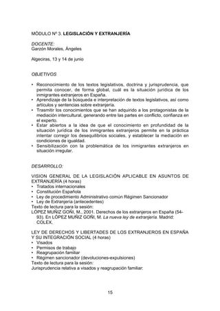 MÓDULO Nº 3. LEGISLACIÓN Y EXTRANJERÍA

DOCENTE:
Garzón Morales, Ángeles

Algeciras, 13 y 14 de junio


OBJETIVOS

• Reconocimiento de los textos legislativos, doctrina y jurisprudencia, que
  permita conocer, de forma global, cuál es la situación jurídica de los
  inmigrantes extranjeros en España.
• Aprendizaje de la búsqueda e interpretación de textos legislativos, así como
  artículos y sentencias sobre extranjería.
• Trasmitir los conocimientos que se han adquirido a los protagonistas de la
  mediación intercultural, generando entre las partes en conflicto, confianza en
  el experto.
• Estar abiertos a la idea de que el conocimiento en profundidad de la
  situación jurídica de los inmigrantes extranjeros permite en la práctica
  intentar corregir los desequilibrios sociales, y establecer la mediación en
  condiciones de igualdad.
• Sensibilización con la problemática de los inmigrantes extranjeros en
  situación irregular.


DESARROLLO:

VISION GENERAL DE LA LEGISLACIÓN APLICABLE EN ASUNTOS DE
EXTRANJERÍA (4 horas)
• Tratados internacionales
• Constitución Española
• Ley de procedimiento Administrativo común Régimen Sancionador
• Ley de Extranjería (antecedentes)
Texto de lectura para la sesión:
LÓPEZ MUÑIZ GOÑI, M., 2001. Derechos de los extranjeros en España (54-
  93). En LÓPEZ MUÑIZ GOÑI, M. La nueva ley de extranjería. Madrid:
  COLEX.

LEY DE DERECHOS Y LIBERTADES DE LOS EXTRANJEROS EN ESPAÑA
Y SU INTEGRACIÓN SOCIAL (4 horas)
• Visados
• Permisos de trabajo
• Reagrupación familiar
• Régimen sancionador (devoluciones-expulsiones)
Texto de lectura para la sesión:
Jurisprudencia relativa a visados y reagrupación familiar:




                                      15
 