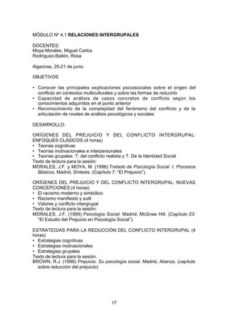 MÓDULO Nº 4.1 RELACIONES INTERGRUPALES

DOCENTES:
Moya Morales, Miguel Carlos
Rodríguez-Bailón, Rosa

Algeciras, 20-21 de junio

OBJETIVOS

• Conocer las principales explicaciones psicosociales sobre el origen del
  conflicto en contextos multiculturales y sobre las formas de reducirlo
• Capacidad de análisis de casos concretos de conflicto según los
  conocimientos adquiridos en el punto anterior
• Reconocimiento de la complejidad del fenómeno del conflicto y de la
  articulación de niveles de análisis psicológicos y sociales

DESARROLLO:

ORÍGENES DEL PREJUICIO Y DEL CONFLICTO INTERGRUPAL:
ENFOQUES CLÁSICOS (4 horas)
• Teorías cognitivas
• Teorías motivacionales e interpersonales
• Teorías grupales: T. del conflicto realista y T. De la Identidad Social
Texto de lectura para la sesión:
MORALES, J.F. y MOYA, M. (1996) Tratado de Psicología Social. I. Procesos
  Básicos. Madrid, Síntesis. (Capítulo 7: “El Prejuicio”).

ORÍGENES DEL PREJUICIO Y DEL CONFLICTO INTERGRUPAL: NUEVAS
CONCEPCIONES (4 horas)
• El racismo moderno y simbólico
• Racismo manifiesto y sutil
• Valores y conflicto intergrupal
Texto de lectura para la sesión:
MORALES, J.F. (1999) Psicología Social. Madrid, McGraw Hill. (Capítulo 23:
  “El Estudio del Prejuicio en Psicología Social”).

ESTRATEGIAS PARA LA REDUCCIÓN DEL CONFLICTO INTERGRUPAL (4
horas)
• Estrategias cognitivas
• Estrategias motivacionales
• Estrategias grupales
Texto de lectura para la sesión:
BROWN, R.J. (1998) Prejuicio. Su psicología social. Madrid, Alianza. (capítulo
  sobre reducción del prejuicio)




                                     17
 