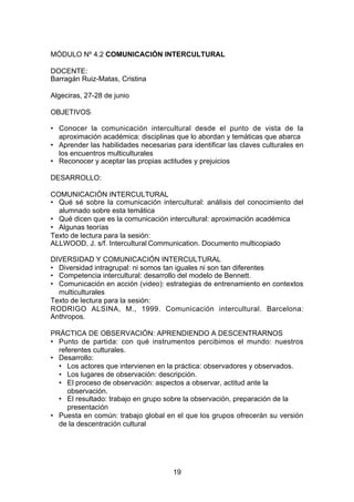 MÓDULO Nº 4.2 COMUNICACIÓN INTERCULTURAL

DOCENTE:
Barragán Ruiz-Matas, Cristina

Algeciras, 27-28 de junio

OBJETIVOS:

• Conocer la comunicación intercultural desde el punto de vista de la
  aproximación académica: disciplinas que lo abordan y temáticas que abarca
• Aprender las habilidades necesarias para identificar las claves culturales en
  los encuentros multiculturales
• Reconocer y aceptar las propias actitudes y prejuicios

DESARROLLO:

COMUNICACIÓN INTERCULTURAL
• Qué sé sobre la comunicación intercultural: análisis del conocimiento del
  alumnado sobre esta temática
• Qué dicen que es la comunicación intercultural: aproximación académica
• Algunas teorías
Texto de lectura para la sesión:
ALLWOOD, J. s/f. Intercultural Communication. Documento multicopiado

DIVERSIDAD Y COMUNICACIÓN INTERCULTURAL
• Diversidad intragrupal: ni somos tan iguales ni son tan diferentes
• Competencia intercultural: desarrollo del modelo de Bennett.
• Comunicación en acción (video): estrategias de entrenamiento en contextos
  multiculturales
Texto de lectura para la sesión:
RODRIGO ALSINA, M., 1999. Comunicación intercultural. Barcelona:
Anthropos.

PRÁCTICA DE OBSERVACIÓN: APRENDIENDO A DESCENTRARNOS
• Punto de partida: con qué instrumentos percibimos el mundo: nuestros
  referentes culturales.
• Desarrollo:
  • Los actores que intervienen en la práctica: observadores y observados.
  • Los lugares de observación: descripción.
  • El proceso de observación: aspectos a observar, actitud ante la
     observación.
  • El resultado: trabajo en grupo sobre la observación, preparación de la
     presentación
• Puesta en común: trabajo global en el que los grupos ofrecerán su versión
  de la descentración cultural




                                      19
 