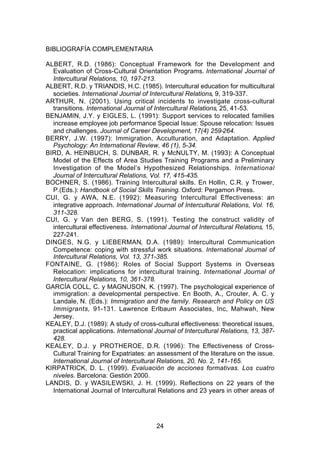 BIBLIOGRAFÍA COMPLEMENTARIA

ALBERT, R.D. (1986): Conceptual Framework for the Development and
  Evaluation of Cross-Cultural Orientation Programs. International Journal of
  Intercultural Relations, 10, 197-213.
ALBERT, R.D. y TRIANDIS, H.C. (1985). Intercultural education for multicultural
  societies. International Journal of Intercultural Relations, 9, 319-337.
ARTHUR, N. (2001). Using critical incidents to investigate cross-cultural
  transitions. International Journal of Intercultural Relations, 25, 41-53.
BENJAMIN, J.Y. y EIGLES, L. (1991): Support services to relocated families
  increase employee job performance Special Issue: Spouse relocation: Issues
  and challenges. Journal of Career Development, 17(4) 259-264.
BERRY, J.W. (1997): Immigration, Acculturation, and Adaptation. Applied
  Psychology: An International Review, 46 (1), 5-34.
BIRD, A. HEINBUCH, S. DUNBAR, R. y McNULTY, M. (1993): A Conceptual
  Model of the Effects of Area Studies Training Programs and a Preliminary
  Investigation of the Model’s Hypothesized Relationships. International
  Journal of Intercultural Relations, Vol. 17, 415-435.
BOCHNER, S. (1986). Training Intercultural skills. En Hollin, C.R. y Trower,
  P.(Eds.): Handbook of Social Skills Training. Oxford: Pergamon Press.
CUI, G. y AWA, N.E. (1992): Measuring Intercultural Effectiveness: an
  integrative approach. International Journal of Intercultural Relations, Vol. 16,
  311-328.
CUI, G. y Van den BERG, S. (1991). Testing the construct validity of
  intercultural effectiveness. International Journal of Intercultural Relations, 15,
  227-241.
DINGES, N.G. y LIEBERMAN, D.A. (1989): Intercultural Communication
  Competence: coping with stressful work situations. International Journal of
  Intercultural Relations, Vol. 13, 371-385.
FONTAINE, G. (1986): Roles of Social Support Systems in Overseas
  Relocation: implications for intercultural training. International Journal of
  Intercultural Relations, 10, 361-378.
GARCÍA COLL, C. y MAGNUSON, K. (1997). The psychological experience of
  immigration: a developmental perspective. En Booth, A., Crouter, A. C. y
  Landale, N. (Eds.): Immigration and the family. Research and Policy on US
  Immigrants, 91-131. Lawrence Erlbaum Associates, Inc, Mahwah, New
  Jersey.
KEALEY, D.J. (1989): A study of cross-cultural effectiveness: theoretical issues,
  practical applications. International Journal of Intercultural Relations, 13, 387-
  428.
KEALEY, D.J. y PROTHEROE, D.R. (1996): The Effectiveness of Cross-
  Cultural Training for Expatriates: an assessment of the literature on the issue.
  International Journal of Intercultural Relations, 20, No. 2, 141-165.
KIRPATRICK, D. L. (1999). Evaluación de acciones formativas. Los cuatro
  niveles. Barcelona: Gestión 2000.
LANDIS, D. y WASILEWSKI, J. H. (1999). Reflections on 22 years of the
  International Journal of Intercultural Relations and 23 years in other areas of




                                        24
 