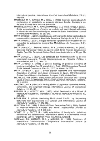 intercultural practice. International Journl of Intercultural Relations, 23 (4),
  535-574.
MARTÍNEZ, M. F., GARCÍA, M. y MAYA, I. (2000): Inserción socio-laboral de
  inmigrantes en Andalucía: el proyecto Horizon. Sevilla: Consejería de
  Asuntos Sociales de la Junta de Andalucía.
MARTÍNEZ GARCÍA, M. F., GARCÍA RAMÍREZ, M., y Maya Jariego, I. (2002).
  Social support and locus of control as predictors of psychological well-being
  in Moroccan and Peruvian immigrant women in Spain. International Journal
  of Intercultural Relations, 26, 287-310.
MAYA JARIEGO, I. (2002). Estrategias de entrenamiento de las habilidades de
  comunicación intercultural. Portularia. Revista de Trabajo Social, 2, 91-108.
MAYA JARIEGO, I. (2001). Sesgos de medida y problemas de muestreo en las
  encuestas de poblaciones inmigrantes. Metodología de Encuestas, 3 (2),
  197-213.
MAYA JARIEGO, I.; Martínez García, M. F., y García Ramírez, M. (1999).
  Cadenas migratorias y redes de apoyo social de las mujeres peruanas en
  Sevilla. Demófilo: Revista de Cultura Tradicional de Andalucía, nº 29, pp. 87-
  105.
MAYA JARIEGO, I. (2001). Las paradojas del multiculturalismo (y de sus
  enemigos). Araucaria. Revista Iberoamericana de Filosofía, Política y
  Humanidades, vol. 3 (1), 168-174.
MAYA JARIEGO, I. (2003). A general typology of personal networks of
  immigrants with less than 10 years living in Spain. XXIII International Sunbelt
  Social Network Conference. Cancún, 12-17 de febrero de 2003.
MAYA JARIEGO, I. (2001). Social Support Networks and Psychological
  Adaptation of African and Asian Immigrants in Spain. XXI International
  Sunbelt Social Network Conference. Budapest, 25-28 abril de 2001.
MILHOUSE, V.H. (1996): Intercultural Comunication Education and Training
  Goals, Content, and Methods. International Journal of Intercultural Relations,
  20, 1, 69-95.
OKAZAKI-LUFF, K. (1991): On the Adjustment of Japanese Sojourners: beliefs,
  contentions, and empirical findings. International Journal of Intercultural
  Relations, 15, 85-102.
PARKER, B. y MCEVOY, G.M. (1993): Initial Examination of a Model of
  Intercultural Adjustment. International Journal of Intercultural Relations, 17,
  355-379.
PEDERSEN, P. (1993): Mediating Multicultural Conflict by Separating
  Behaviors from Expectations in a Cultural Grid. International Journal of
  Intercultural Relations, 17, 342-353.
QUINTANA, S.M. (1994): A Model of Ethnic Perspective-Taking Ability Applied
  to Mexican-American Children and Youth. International Journal of
  Intercultural Relations, 18, 4, 419-448.
SCOTT, W. y SCOTT, R. (1989): Adaptation of immigrants: individual
  differences and determinants. International series in experimental social
  psychology, Vol.18. Pergamon Press, Inc., Oxford, England.
WISEMAN, R.L. HAMMER, M.R. y NISHIDA, H. (1989): Predictors of
  Intercultural Communication Competence. International Journal of
  Intercultural Relations, 13, 349-370.



                                       25
 