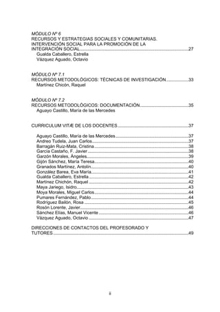 MÓDULO Nº 6
RECURSOS Y ESTRATEGIAS SOCIALES Y COMUNITARIAS.
INTERVENCIÓN SOCIAL PARA LA PROMOCIÓN DE LA
INTEGRACIÓN SOCIAL..................................................................................................27
  Gualda Caballero, Estrella
  Vázquez Aguado, Octavio


MÓDULO Nº 7.1
RECURSOS METODOLÓGICOS: TÉCNICAS DE INVESTIGACIÓN ....................33
  Martínez Chicón, Raquel


MÓDULO Nº 7.2
RECURSOS METODOLÓGICOS: DOCUMENTACIÓN............................................35
  Aguayo Castillo, María de las Mercedes


CURRICULUM VITÆ DE LOS DOCENTES................................................................37

    Aguayo Castillo, María de las Mercedes..................................................................37
    Andreo Tudela, Juan Carlos.......................................................................................37
    Barragán Ruiz-Mata, Cristina.....................................................................................38
    García Castaño, F. Javier...........................................................................................38
    Garzón Morales, Ángeles............................................................................................39
    Gijón Sánchez, María Teresa.....................................................................................40
    Granados Martínez, Antolín........................................................................................40
    González Barea, Eva María........................................................................................41
    Gualda Caballero, Estrella..........................................................................................42
    Martínez Chichón, Raquel ..........................................................................................42
    Maya Jariego, Isidro.....................................................................................................43
    Moya Morales, Miguel Carlos.....................................................................................44
    Pumares Fernández, Pablo........................................................................................44
    Rodríguez Bailón, Rosa ..............................................................................................45
    Rosón Lorente, Javier..................................................................................................46
    Sánchez Elías, Manuel Vicente .................................................................................46
    Vázquez Aguado, Octavio ..........................................................................................47

DIRECCIONES DE CONTACTOS DEL PROFESORADO Y
TUTORES ..........................................................................................................................49




                                                               ii
 