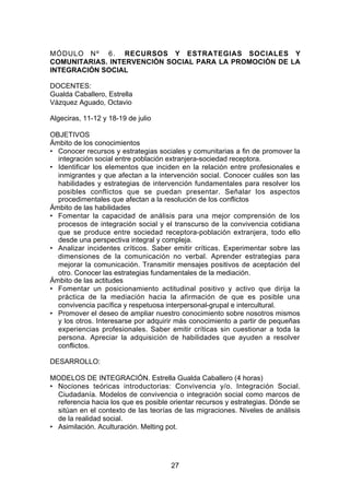MÓDULO Nº 6. RECURSOS Y ESTRATEGIAS SOCIALES Y
COMUNITARIAS. INTERVENCIÓN SOCIAL PARA LA PROMOCIÓN DE LA
INTEGRACIÓN SOCIAL

DOCENTES:
Gualda Caballero, Estrella
Vázquez Aguado, Octavio

Algeciras, 11-12 y 18-19 de julio

OBJETIVOS
Ámbito de los conocimientos
• Conocer recursos y estrategias sociales y comunitarias a fin de promover la
  integración social entre población extranjera-sociedad receptora.
• Identificar los elementos que inciden en la relación entre profesionales e
  inmigrantes y que afectan a la intervención social. Conocer cuáles son las
  habilidades y estrategias de intervención fundamentales para resolver los
  posibles conflictos que se puedan presentar. Señalar los aspectos
  procedimentales que afectan a la resolución de los conflictos
Ámbito de las habilidades
• Fomentar la capacidad de análisis para una mejor comprensión de los
  procesos de integración social y el transcurso de la convivencia cotidiana
  que se produce entre sociedad receptora-población extranjera, todo ello
  desde una perspectiva integral y compleja.
• Analizar incidentes críticos. Saber emitir críticas. Experimentar sobre las
  dimensiones de la comunicación no verbal. Aprender estrategias para
  mejorar la comunicación. Transmitir mensajes positivos de aceptación del
  otro. Conocer las estrategias fundamentales de la mediación.
Ámbito de las actitudes
• Fomentar un posicionamiento actitudinal positivo y activo que dirija la
  práctica de la mediación hacia la afirmación de que es posible una
  convivencia pacífica y respetuosa interpersonal-grupal e intercultural.
• Promover el deseo de ampliar nuestro conocimiento sobre nosotros mismos
  y los otros. Interesarse por adquirir más conocimiento a partir de pequeñas
  experiencias profesionales. Saber emitir críticas sin cuestionar a toda la
  persona. Apreciar la adquisición de habilidades que ayuden a resolver
  conflictos.

DESARROLLO:

MODELOS DE INTEGRACIÓN. Estrella Gualda Caballero (4 horas)
• Nociones teóricas introductorias: Convivencia y/o. Integración Social.
  Ciudadanía. Modelos de convivencia o integración social como marcos de
  referencia hacia los que es posible orientar recursos y estrategias. Dónde se
  sitúan en el contexto de las teorías de las migraciones. Niveles de análisis
  de la realidad social.
• Asimilación. Aculturación. Melting pot.




                                      27
 