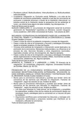 • Pluralismo cultural. Multiculturalismo. Interculturalismo vs. Multiculturalidad,
  Interculturalidad.
• Ciudadanía. Integración vs. Exclusión social. Reflexión, a la vista de los
  modelos de convivencia presentados, respecto a qué tipo de convivencia se
  promueve o pretende promover a través de la mediación intercultural. La
  práctica actual de la mediación desde la perspectiva de los asistentes al
  curso, ¿se orienta hacia alguno de estos modelos, hay discrepancias...?
Texto de lectura para la sesión:
GUALDA CABALLERO, E: Los procesos de integración social de la primera
  generación de "Gastarbeiter" españoles en Alemania. Lección inaugural.
  Curso académico. 2001-2002. Universidad de Huelva. 1 de octubre de 2001.

RECURSOS Y ESTRATEGIAS EN DIFERENTES FASES DE LA MIGRACIÓN.
EL PASO DEL TIEMPO Y LA PROMOCIÓN DE LA CONVIVENCIA (I). Estrella
Gualda Caballero (4 horas)
• Fases o ciclos de vida en la población inmigrante y proceso de integración.
• Fases o ciclos de vida en la inmigración y recursos y estrategias formulados
  desde la sociedad receptora. El caso de España.
• Vínculos entre políticas de inmigración e intervención social destinada a la
  promoción de la convivencia. Decisiones institucionales y su influencia en el
  proceso de vida. Servicios Sociales y otros dispositivos nacionales,
  regionales y locales: ad hoc, de emergencia, etc. Algunos ejemplos.
• Fases o ciclos de vida en la inmigración y recursos y estrategias formulados
  desde organizaciones e instituciones sociales: ONGs, movimientos sociales,
  asociaciones, plataformas, etc. Algunos ejemplos.
Texto de lectura para la sesión:
APARICIO, R.; TORNOS, A. Y LABRADOR, J. (1999): “El itinerario de la
  integración”. En Inmigrantes, integración, religiones. Universidad Pontificia
  de Comillas, Madrid, pp. 85-103.

PROMOCIÓN DE LA CONVIVENCIA INTERCULTURAL ACERCANDO
SOCIEDAD RECEPTORA-POBLACIÓN EXTRANJERA. APLICACIÓN AL
CASO ESPAÑOL-ANDALUZ. OTROS RECURSOS Y ESTRATEGIAS PARA
EL MEDIADOR. Estrella Gualda Caballero (4 horas)
• Muros para la convivencia intercultural y puentes que tender: toma de
  conciencia de las barreras que dificultan la integración. Factores de
  “integración”, según los estudios al uso. Análisis de datos.
• Muros para la convivencia intercultural y puentes que tender: toma de
  conciencia de las barreras que dificultan la integración. Factores de
  “integración” , según los estudios al uso. Análisis de datos.
  • Las fotos que refuerzan la “mala prensa” de la inmigración y consolidan
     los estereotipos: análisis crítico de los medios de comunicación desde una
     sociología visual y estrategias para su conversión en un recurso útil para
     la mediación.
  • Argumentos científicos para contrarrestar los discursos y mensajes anti-
     inmigración, estereotipos y prejuicios racistas que interfieren en la
     mediación y dificultan la convivencia.
Texto de lectura para la sesión:



                                       28
 