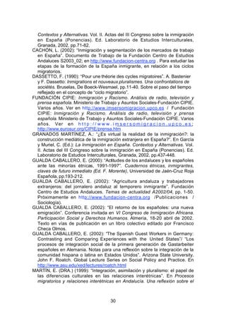 Contextos y Alternativas. Vol. II. Actas del III Congreso sobre la inmigración
  en España (Ponencias). Ed. Laboratorio de Estudios Interculturales,
  Granada, 2002, pp.71-82.
CACHÓN, L. (2002): “Inmigración y segmentación de los mercados de trabajo
  en España”. Documento de Trabajo de la Fundación Centro de Estudios
  Andaluces S2003_02; en http://www.fundacion-centra.org . Para estudiar las
  etapas de la formación de la España inmigrante, en relación a los ciclos
  migratorios.
DASSETTO, F. (1990): “Pour une théorie des cycles migratoires”. A. Bastenier
  y F. Dassetto: Inmigrations et nouveaux pluralismes. Una confrontations de
  sociétés. Bruselas, De Boeck-Wesmael, pp.11-40. Sobre el paso del tiempo
  reflejado en el concepto de “ciclo migratorio”.
FUNDACIÓN CIPIE: Inmigración y Racismo. Análisis de radio, televisión y
  prensa española. Ministerio de Trabajo y Asuntos Sociales-Fundación CIPIE.
  Varios años. Ver en http://www.imsersomigracion.upco.es / Fundación
  CIPIE: Inmigración y Racismo. Análisis de radio, televisión y prensa
  española. Ministerio de Trabajo y Asuntos Sociales-Fundación CIPIE. Varios
  años. Ver en h t t p : / / w w w . i m s e r s o m i g r a c i o n . u p c o . e s ;
  http://www.eurosur.org/CIPIE/prensa.htm
GRANADOS MARTÍNEZ, A.: “¿Es virtual la realidad de la inmigración?: la
  construcción mediática de la inmigración extranjera en España?”. En García
  y Muriel, C. (Ed.): La Inmigración en España. Contextos y Alternativas. Vol.
  II. Actas del III Congreso sobre la inmigración en España (Ponencias). Ed.
  Laboratorio de Estudios Interculturales, Granada, 2002, pp.437-448.
GUALDA CABALLERO, E. (2000): “Actitudes de los andaluces y los españoles
  ante las minorías étnicas, 1991-1997”. Cuadernos étnicas, inmigrantes,
  claves de futuro inmediato (Ed. F. Morente), Universidad de Jaén-Cruz Roja
  Española, pp.193-212.
GUALDA CABALLERO, E. (2002): “Agricultura andaluza y trabajadores
  extranjeros: del jornalero andaluz al temporero inmigrante”. Fundación
  Centro de Estudios Andaluces. Temas de actualidad A2002/04, pp. 1-50.
  Próximamente en http://www.fundacion-centra.org /Publicaciones /
  Sociología).
GUALDA CABALLERO, E. (2002): “El retorno de los españoles: una nueva
  emigración”. Conferencia invitada en VI Congreso de Inmigración Africana.
  Participación Social y Derechos Humanos. Almería, 18-20 abril de 2002.
  Texto en vías de publicación en un libro colectivo editado por Francisco
  Checa Olmos.
GUALDA CABALLERO, E. (2002): “The Spanish Guest Workers in Germany:
  Contrasting and Comparing Experiences with the United States”/ “Los
  procesos de integración social de la primera generación de Gastarbeiter
  españoles en Alemania. Notas para una reflexión sobre la integración de la
  comunidad hispana o latina en Estados Unidos”. Arizona State University.
  John F. Roatch. Global Lecture Series on Social Policy and Practice. En
  http://www.asu.edu/xed/lectures/roatch.html
MARTÍN, E. (DRA.) (1999): “Integración, asimilación y pluralismo: el papel de
  las diferencias culturales en las relaciones interétnicas”. En Procesos
  migratorios y relaciones interétnicas en Andalucía. Una reflexión sobre el



                                         30
 