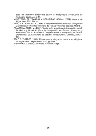 caso del Poniente almeriense desde la antropología social.Junta de
  Andalucía, Sevilla, pp.45-51.
MINISTERIO DE TRABAJO Y SEGURIDAD SOCIAL (2002): Anuario de
  Migraciones 2002. Madrid.
NAÏR, S. Y DE LUCAS, J. (1999): El desplazamiento en el mundo. Inmigración
  y temáticas de identidad. Ministerio de Trabajo y Asuntos Sociales. Madrid.
PAJARES ALONSO, M. (2002): “Inmigración y políticas de integración social”
  En García y Muriel, C. (Ed.): La Inmigración en España. Contextos y
  Alternativas. Vol. II. Actas del III Congreso sobre la inmigración en España
  (Ponencias). Ed. Laboratorio de Estudios Interculturales, Granada, pp.527-
  534.
SOLÉ, C. Y OTROS (2002): “El concepto de integración desde la sociología de
  las migraciones”. Migraciones, nº 12, pp.9-41.
WIEVIORKA, M. (1995): The Arena of Racism. Sage.




                                     31
 