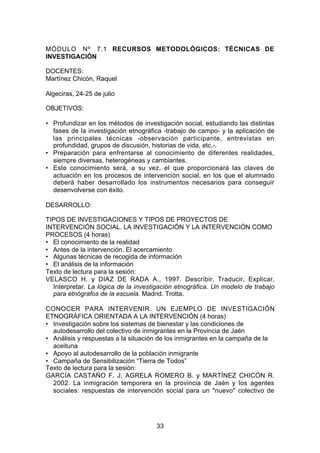 MÓDULO Nº 7.1 RECURSOS METODOLÓGICOS: TÉCNICAS DE
INVESTIGACIÓN

DOCENTES:
Martínez Chicón, Raquel

Algeciras, 24-25 de julio

OBJETIVOS:

• Profundizar en los métodos de investigación social, estudiando las distintas
  fases de la investigación etnográfica -trabajo de campo- y la aplicación de
  las principales técnicas -observación participante, entrevistas en
  profundidad, grupos de discusión, historias de vida, etc.-.
• Preparación para enfrentarse al conocimiento de diferentes realidades,
  siempre diversas, heterogéneas y cambiantes.
• Este conocimiento será, a su vez, el que proporcionará las claves de
  actuación en los procesos de intervención social, en los que el alumnado
  deberá haber desarrollado los instrumentos necesarios para conseguir
  desenvolverse con éxito.

DESARROLLO:

TIPOS DE INVESTIGACIONES Y TIPOS DE PROYECTOS DE
INTERVENCIÓN SOCIAL. LA INVESTIGACIÓN Y LA INTERVENCIÓN COMO
PROCESOS (4 horas)
• El conocimiento de la realidad
• Antes de la intervención. El acercamiento
• Algunas técnicas de recogida de información
• El análisis de la información
Texto de lectura para la sesión:
VELASCO H. y DIAZ DE RADA A., 1997. Describir, Traducir, Explicar,
  Interpretar. La lógica de la investigación etnográfica. Un modelo de trabajo
  para etnógrafos de la escuela. Madrid. Trotta.

CONOCER PARA INTERVENIR. UN EJEMPLO DE INVESTIGACIÓN
ETNOGRÁFICA ORIENTADA A LA INTERVENCIÓN (4 horas)
• Investigación sobre los sistemas de bienestar y las condiciones de
  autodesarrollo del colectivo de inmigrantes en la Provincia de Jaén
• Análisis y respuestas a la situación de los inmigrantes en la campaña de la
  aceituna
• Apoyo al autodesarrollo de la población inmigrante
• Campaña de Sensibilización “Tierra de Todos”
Texto de lectura para la sesión:
GARCÍA CASTAÑO F. J, AGRELA ROMERO B. y MARTÍNEZ CHICÓN R.
  2002. La inmigración temporera en la provincia de Jaén y los agentes
  sociales: respuestas de intervención social para un "nuevo" colectivo de




                                     33
 