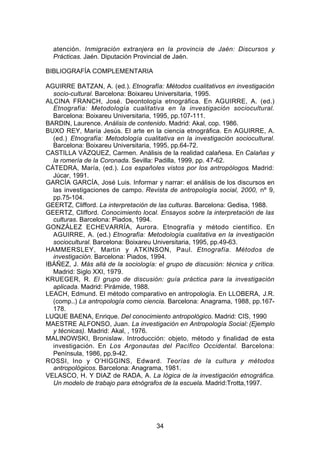 atención. Inmigración extranjera en la provincia de Jaén: Discursos y
  Prácticas. Jaén. Diputación Provincial de Jaén.

BIBLIOGRAFÍA COMPLEMENTARIA

AGUIRRE BATZAN, A. (ed.). Etnografía: Métodos cualitativos en investigación
  socio-cultural. Barcelona: Boixareu Universitaria, 1995.
ALCINA FRANCH, José. Deontología etnográfica. En AGUIRRE, A. (ed.)
  Etnografía: Metodología cualitativa en la investigación sociocultural.
  Barcelona: Boixareu Universitaria, 1995, pp.107-111.
BARDIN, Laurence. Análisis de contenido. Madrid: Akal, cop. 1986.
BUXO REY, María Jesús. El arte en la ciencia etnográfica. En AGUIRRE, A.
  (ed.) Etnografía: Metodología cualitativa en la investigación sociocultural.
  Barcelona: Boixareu Universitaria, 1995, pp.64-72.
CASTILLA VÁZQUEZ, Carmen. Análisis de la realidad calañesa. En Calañas y
  la romería de la Coronada. Sevilla: Padilla, 1999, pp. 47-62.
CÁTEDRA, María, (ed.). Los españoles vistos por los antropólogos. Madrid:
  Júcar, 1991.
GARCÍA GARCÍA, José Luis. Informar y narrar: el análisis de los discursos en
  las investigaciones de campo. Revista de antropología social, 2000, nº 9,
  pp.75-104.
GEERTZ, Clifford. La interpretación de las culturas. Barcelona: Gedisa, 1988.
GEERTZ, Clifford. Conocimiento local. Ensayos sobre la interpretación de las
  culturas. Barcelona: Piados, 1994.
GONZÁLEZ ECHEVARRÍA, Aurora. Etnografía y método científico. En
  AGUIRRE, A. (ed.) Etnografía: Metodología cualitativa en la investigación
  sociocultural. Barcelona: Boixareu Universitaria, 1995, pp.49-63.
HAMMERSLEY, Martin y ATKINSON, Paul. Etnografía. Métodos de
  investigación. Barcelona: Piados, 1994.
IBÁÑEZ, J. Más allá de la sociología: el grupo de discusión: técnica y crítica.
  Madrid: Siglo XXI, 1979.
KRUEGER, R. El grupo de discusión: guía práctica para la investigación
  aplicada. Madrid: Pirámide, 1988.
LEACH, Edmund. El método comparativo en antropología. En LLOBERA, J.R.
  (comp..) La antropología como ciencia. Barcelona: Anagrama, 1988, pp.167-
  178.
LUQUE BAENA, Enrique. Del conocimiento antropológico. Madrid: CIS, 1990
MAESTRE ALFONSO, Juan. La investigación en Antropología Social: (Ejemplo
  y técnicas). Madrid: Akal, , 1976.
MALINOWSKI, Bronislaw. Introducción: objeto, método y finalidad de esta
  investigación. En Los Argonautas del Pacífico Occidental. Barcelona:
  Península, 1986, pp.9-42.
ROSSI, Ino y O’HIGGINS, Edward. Teorías de la cultura y métodos
  antropológicos. Barcelona: Anagrama, 1981.
VELASCO, H. Y DIAZ de RADA, A. La lógica de la investigación etnográfica.
  Un modelo de trabajo para etnógrafos de la escuela. Madrid:Trotta,1997.




                                      34
 