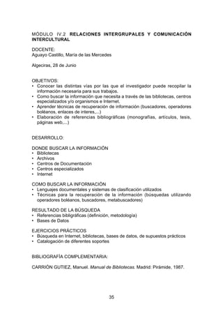 MÓDULO IV.2 RELACIONES INTERGRUPALES Y COMUNICACIÓN
INTERCULTURAL

DOCENTE:
Aguayo Castillo, María de las Mercedes

Algeciras, 28 de Junio


OBJETIVOS:
• Conocer las distintas vías por las que el investigador puede recopilar la
  información necesaria para sus trabajos.
• Como buscar la información que necesita a través de las bibliotecas, centros
  especializados y/o organismos e Internet.
• Aprender técnicas de recuperación de información (buscadores, operadores
  boléanos, enlaces de interes,...)
• Elaboración de referencias bibliográficas (monografías, artículos, tesis,
  páginas web,...)


DESARROLLO:

DONDE BUSCAR LA INFORMACIÓN
• Bibliotecas
• Archivos
• Centros de Documentación
• Centros especializados
• Internet

COMO BUSCAR LA INFORMACIÓN
• Lenguajes documentales y sistemas de clasificación utilizados
• Técnicas para la recuperación de la información (búsquedas utilizando
  operadores boléanos, buscadores, metabuscadores)

RESULTADO DE LA BÚSQUEDA
• Referencias bibligráficas (definición, metodología)
• Bases de Datos

EJERCICIOS PRÁCTICOS
• Búsqueda en Internet, bibliotecas, bases de datos, de supuestos prácticos
• Catalogación de diferentes soportes


BIBLIOGRAFÍA COMPLEMENTARIA:

CARRIÓN GUTIEZ, Manuel. Manual de Bibliotecas. Madrid: Pirámide, 1987.




                                       35
 