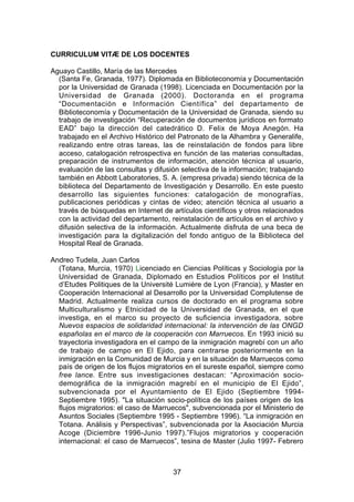 CURRICULUM VITÆ DE LOS DOCENTES

Aguayo Castillo, María de las Mercedes
  (Santa Fe, Granada, 1977). Diplomada en Biblioteconomía y Documentación
  por la Universidad de Granada (1998). Licenciada en Documentación por la
  Universidad de Granada (2000). Doctoranda en el programa
  “Documentación e Información Científica” del departamento de
  Biblioteconomía y Documentación de la Universidad de Granada, siendo su
  trabajo de investigación “Recuperación de documentos jurídicos en formato
  EAD” bajo la dirección del catedrático D. Felix de Moya Anegón. Ha
  trabajado en el Archivo Histórico del Patronato de la Alhambra y Generalife,
  realizando entre otras tareas, las de reinstalación de fondos para libre
  acceso, catalogación retrospectiva en función de las materias consultadas,
  preparación de instrumentos de información, atención técnica al usuario,
  evaluación de las consultas y difusión selectiva de la información; trabajando
  también en Abbott Laboratories, S. A. (empresa privada) siendo técnica de la
  biblioteca del Departamento de Investigación y Desarrollo. En este puesto
  desarrollo las siguientes funciones: catalogación de monografías,
  publicaciones periódicas y cintas de video; atención técnica al usuario a
  través de búsquedas en Internet de artículos científicos y otros relacionados
  con la actividad del departamento, reinstalación de artículos en el archivo y
  difusión selectiva de la información. Actualmente disfruta de una beca de
  investigación para la digitalización del fondo antiguo de la Biblioteca del
  Hospital Real de Granada.

Andreo Tudela, Juan Carlos
  (Totana, Murcia, 1970) Licenciado en Ciencias Políticas y Sociología por la
  Universidad de Granada, Diplomado en Estudios Políticos por el Institut
  d’Etudes Politiques de la Université Lumière de Lyon (Francia), y Master en
  Cooperación Internacional al Desarrollo por la Universidad Complutense de
  Madrid. Actualmente realiza cursos de doctorado en el programa sobre
  Multiculturalismo y Etnicidad de la Universidad de Granada, en el que
  investiga, en el marco su proyecto de suficiencia investigadora, sobre
  Nuevos espacios de solidaridad internacional: la intervención de las ONGD
  españolas en el marco de la cooperación con Marruecos. En 1993 inició su
  trayectoria investigadora en el campo de la inmigración magrebí con un año
  de trabajo de campo en El Ejido, para centrarse posteriormente en la
  inmigración en la Comunidad de Murcia y en la situación de Marruecos como
  país de origen de los flujos migratorios en el sureste español, siempre como
  free lance. Entre sus investigaciones destacan: “Aproximación socio-
  demográfica de la inmigración magrebí en el municipio de El Ejido”,
  subvencionada por el Ayuntamiento de El Ejido (Septiembre 1994-
  Septiembre 1995). "La situación socio-política de los países origen de los
  flujos migratorios: el caso de Marruecos", subvencionada por el Ministerio de
  Asuntos Sociales (Septiembre 1995 - Septiembre 1996). “La inmigración en
  Totana. Análisis y Perspectivas”, subvencionada por la Asociación Murcia
  Acoge (Diciembre 1996-Junio 1997).”Flujos migratorios y cooperación
  internacional: el caso de Marruecos”, tesina de Master (Julio 1997- Febrero



                                      37
 