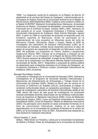 1998). “La integración social de la población en la Región de Murcia. El
  alojamiento en la comarca del Campo de Cartagena”, subvencionada por la.
  Consejería de Política Social de la Comunidad Autónoma de la Región de
  Murcia (Enero 2000-Septiembre 2000). Colabora como profesor invitado en
  el Master EUROPEP: Mediación Euromediterránea: Marruecos. Universidad
  Autónoma de Madrid, Universidad de Montpellier, Universidad de Venecia.
  Financiado por la Comisión Europea. Octubre 2000 y 2001. Asimismo ha
  sido ponente en el curso: Inmigración Extranjera y Políticas Locales.
  Universidad Internacional de Andalucía. Sede Antonio Machado. Agosto
  2001. A partir de 1998 es coordinador de proyectos al desarrollo para una
  fundación española en Marruecos, donde ha participado en la
  implementación de once proyectos en diferentes zonas del norte de
  Marruecos (Tetuán, Alhucemas, Nador y Oujda). Desde el 2000 es
  investigador del Laboratorio de Estudios Interculturales (LdEI) de la
  Universidad de Granada, entidad donde desarrolla asimismo la labor de
  gestor de proyectos de cooperación al desarrollo con Marruecos a partir de
  2002. Ha publicado: La inmigración en Totana. Análisis y perspectivas
  (Cajamurcia, Murcia 1997); “Causas de la inmigración y situación en los
  países de origen”, en La inmigración en la Región de Murcia (CES, Murcia,
  1997); Nuevos espacios de solidaridad: el papel de las ONGD españolas en
  el marco de la cooperación con Marruecos (Revista Digital Comuniquiatra,
  Universidad de Sevilla, 2001); “Diagnóstico y propuesta de política pública
  de alojamiento para inmigración extranjera en el Campo de Cartagena”, en
  Inmigración Extranjera y Políticas Locales (Universidad Internacional de
  Andalucía, 2003, en prensa).

Barragán Ruiz-Matas, Cristina
  Licenciada en Psicología por la Universidad de Granada (1997). Suficiencia
  investigadora en el programa de doctorado Estudios Interculturales y
  Migraciones del Departamento de Antropología y Trabajo Social de la
  Universidad de Granada (2002). Realizó el último año de carrera en la
  University of California Los Angeles (UCLA), acercándose al trabajo en
  contextos multiculturales desde un perspectiva psicológica. Trabaja en el
  grupo de investigación Laboratorio de Estudios Interculturales desde el año
  1998. dentro del marco de este grupo de investigación ha coordinado
  diversas actividades docentes relacionadas con las temáticas multiculturales:
  Curso de Experto/a en Mediación Intercultural (2000), Curso de Mediación
  Intercultural (Huelva, 2002), Curso de Experto/a Universitario en Inserción
  Sociolaboral (2002), Curso de Experto/a / Master en Mediación Intercultural
  (2003). Ha participado como docente en estas actividades formativas en el
  área de comunicación intercultural, materia en la que adquirió
  especialización en la Universidad de Jyväskylä (Finlandia) en el verano de
  2000 y en la Universidad de Turku en 2001. Actualmente está realizando su
  tesis doctoral en mediación intercultural.

García Castaño, F. Javier
  (Bilbao, 1960) Doctor en Filosofía y Letras por la Universidad Complutense
  de Madrid y Profesor Titular de Antropología de la Universidad de Granada,



                                      38
 