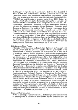 Jurídica para Inmigrantes de el Ayuntamiento de Daimiel en Ciudad Real
  desde el año 1993 hasta la fecha. Directora y creadora del Servicio de
  Orientación Jurídica para Inmigrantes del Colegio de Abogados de Ciudad
  Real y del Ayuntamiento del mismo lugar. Abogada de la Asociación S.O.S.
  RACISMO de Madrid desde su creación hasta el año 2000. Elaboró un
  estudio sobre la situación de los Consulados de España en Marruecos en
  relación al trato discriminatorio de los inmigrantes marroquíes en 1999.
  Profesora en Cursos sobre Derecho de Extranjería en entidades públicas y
  privadas. Participantes en Jornadas, Mesas Redondas y Coloquios sobre
  Extranjería, Racismo y Xenofobia y Asilo. Abogada responsable de la
  defensa de los inmigrantes damnificados por los ataques ocurridos en El
  Ejido en el año 2000 donde se tramitaron más de 700 denuncias.
  Conferenciante en la Universidad de Málaga, en el programa organizado con
  la University of Miami School of Law sobre “Los aspectos Jurídicos de lo
  ocurrido en el Ejido”. Conferenciante en la University of Miami School of Law
  sobre la situación de los Inmigrantes en El Ejido. En la actualidad reside en
  Granada donde ejerce como abogada en esta especialidad del Derecho de
  forma particular, continuando las actividades que se han citado.

Gijón Sánchez, María Teresa
   (Granada, 1977) Licenciada en Sociología y Diplomada en Trabajo Social
   por la Universidad de Granada. Desde 1998 ha participado como
   investigadora en diversos proyectos de investigación en el área de la
   Antropología: “Mujeres Gitanas. Matrimonio y género en la cultura gitana de
   Andalucía”, “Nuevos consumos de drogas sintéticas en Andalucía: viabilidad
   del sistema europeo de alerta rápida”, y en el área de la Medicina Preventiva
   y la Salud Pública: “Efectividad de un Programa de Rehabilitación Pulmonar
   en pacientes con Enfermedad Pulmonar Obstructiva Crónica”. Ha trabajado
   como socióloga en la evaluación del programa de ocio nocturno “Enrédate
   Conmigo” implantado por la Concejalía de Juventud y Patrimonio del
   Ayuntamiento de Granada. Es investigadora del Laboratorio de Estudios
   Interculturales de la Universidad de Granada y es Becaria en el Programa de
   Formación de Profesorado Universitario del Ministerio de Educación, Cultura
   y Deporte (convocatoria 2002). Es doctoranda en el Programa:
   “Multiculturalismo y Etnicidad: Estudios en Migraciones, Conflicto Étnico,
   Nacionalismo, Transnacionalidad, Cooperación al Desarrollo y Construcción
   de la Diferencia”. Actualmente, trabaja e investiga en campos relacionados
   con el estudio de las dinámicas migratorias referidas a nuestro país,
   procesos de salud - enfermedad, epidemiología, multiculturalismo y
   demografía, en donde se inscribe la realización de su proyecto de suficiencia
   investigadora: “Una aproximación etnográfica al Estado de Salud, los
   Factores de Riesgo Asociados y el Proceso Asistencial en la Población
   Inmigrante Extranjera usuaria de los Servicios de Atención Primaria de Salud
   en Granada”, y la elaboración de su tesis doctoral.

Granados Martínez, Antolin
 Doctor en Sociología y Catedrático de E.U. de Sociología en el Departamento
 de Sociología de la Universidad de Granada. Imparte cursos del área de



                                      40
 