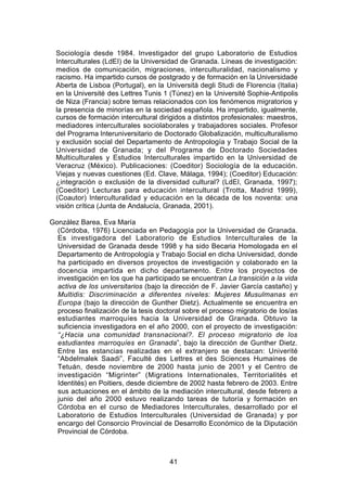 Sociología desde 1984. Investigador del grupo Laboratorio de Estudios
  Interculturales (LdEI) de la Universidad de Granada. Líneas de investigación:
  medios de comunicación, migraciones, interculturalidad, nacionalismo y
  racismo. Ha impartido cursos de postgrado y de formación en la Universidade
  Aberta de Lisboa (Portugal), en la Università degli Studi de Florencia (Italia)
  en la Université des Lettres Tunis 1 (Túnez) en la Université Sophie-Antipolis
  de Niza (Francia) sobre temas relacionados con los fenómenos migratorios y
  la presencia de minorías en la sociedad española. Ha impartido, igualmente,
  cursos de formación intercultural dirigidos a distintos profesionales: maestros,
  mediadores interculturales sociolaborales y trabajadores sociales. Profesor
  del Programa Interuniversitario de Doctorado Globalización, multiculturalismo
  y exclusión social del Departamento de Antropología y Trabajo Social de la
  Universidad de Granada; y del Programa de Doctorado Sociedades
  Multiculturales y Estudios Interculturales impartido en la Universidad de
  Veracruz (México). Publicaciones: (Coeditor) Sociología de la educación.
  Viejas y nuevas cuestiones (Ed. Clave, Málaga, 1994); (Coeditor) Educación:
  ¿integración o exclusión de la diversidad cultural? (LdEI, Granada, 1997);
  (Coeditor) Lecturas para educación intercultural (Trotta, Madrid 1999),
  (Coautor) Interculturalidad y educación en la década de los noventa: una
  visión crítica (Junta de Andalucía, Granada, 2001).

González Barea, Eva María
  (Córdoba, 1976) Licenciada en Pedagogía por la Universidad de Granada.
  Es investigadora del Laboratorio de Estudios Interculturales de la
  Universidad de Granada desde 1998 y ha sido Becaria Homologada en el
  Departamento de Antropología y Trabajo Social en dicha Universidad, donde
  ha participado en diversos proyectos de investigación y colaborado en la
  docencia impartida en dicho departamento. Entre los proyectos de
  investigación en los que ha participado se encuentran La transición a la vida
  activa de los universitarios (bajo la dirección de F. Javier García castaño) y
  Multidis: Discriminación a diferentes niveles: Mujeres Musulmanas en
  Europa (bajo la dirección de Gunther Dietz). Actualmente se encuentra en
  proceso finalización de la tesis doctoral sobre el proceso migratorio de los/as
  estudiantes marroquíes hacia la Universidad de Granada. Obtuvo la
  suficiencia investigadora en el año 2000, con el proyecto de investigación:
  “¿Hacia una comunidad transnacional?. El proceso migratorio de los
  estudiantes marroquíes en Granada”, bajo la dirección de Gunther Dietz.
  Entre las estancias realizadas en el extranjero se destacan: Univerité
  “Abdelmalek Saadi”, Faculté des Lettres et des Sciences Humaines de
  Tetuán, desde noviembre de 2000 hasta junio de 2001 y el Centro de
  investigación “Migrinter” (Migrations Internationales, Territorialités et
  Identités) en Poitiers, desde diciembre de 2002 hasta febrero de 2003. Entre
  sus actuaciones en el ámbito de la mediación intercultural, desde febrero a
  junio del año 2000 estuvo realizando tareas de tutoría y formación en
  Córdoba en el curso de Mediadores Interculturales, desarrollado por el
  Laboratorio de Estudios Interculturales (Universidad de Granada) y por
  encargo del Consorcio Provincial de Desarrollo Económico de la Diputación
  Provincial de Córdoba.



                                       41
 