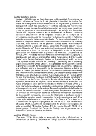 Gualda Caballero, Estrella
  Huelva, 1968) Doctora en Sociología por la Universidad Complutense de
  Madrid y Profesora Titular de Sociología de la Universidad de Huelva. Sus
  líneas de investigación abarcan el estudio de las migraciones y procesos de
  desigualdad social, las estructuras y cambios sociales, los movimientos
  sociales y otras formas de participación social, así como otras cuestiones
  como las relativas al cambio sociotecnológico, el trabajo y la formación.
  Desde 1993 imparte docencia en la Universidad de Huelva, habiendo
  trabajado previamente en la empresa privada en el campo de la
  investigación sociológica de mercados y estudios de opinión, y habiendo
  sido docente en la Universidad de Sevilla. En la actualidad coordina en
  Huelva el programa de doctorado interuniversitario (Universidad de Huelva y
  Granada, más Almería en el próximo curso) sobre “Globalización,
  multiculturalismo y exclusión social. Desarrollo. Políticas social/ Trabajo
  social. Migraciones”. Entre sus recientes trabajos en el ámbito migratorio
  cabe destacar el libro Los procesos de integración social de la primera
  generación de “Gastarbeiter” españoles en Alemania. Universidad de
  Huelva. 2001, resultado de una estancia en la Universidad de Augsburg; la
  coordinación del número monográfico sobre “Migraciones E Intervención
  Social” en la Revista Portularia. Revista de Trabajo Social. Vol.2.; su texto
  “The Spanish Guest Workers in Germany: Contrasting and Comparing
  Experiences with the United States” / “Los procesos de integración social de
  la primera generación de “Gastarbeiter” españoles en Alemania. Notas para
  una reflexión sobre la integración de la comunidad hispana o latina en
  Estados Unidos” (en John F. Roatch. Global Lecture Series on Social Policy
  and Practice de la Arizona State University) y la Dirección del apartado sobre
  Migraciones en el estudio que sobre “La exclusión social en Huelva, 2002”
  ha sido financiado con fondos de la UE (Proyecto “Una Europa para todos” y
  coordinación de la Excma. Diputación Provincial de Huelva). De próxima
  aparición, entre otros, su capítulo sobre “El retorno de los españoles: una
  nueva emigración” (libro colectivo editado por Francisco Checa -2002- y el
  texto “Agricultura andaluza y trabajadores extranjeros: del jornalero andaluz
  al temporero inmigrante” en la serie de Temas de actualidad de la Fundación
  centrA. En estos momentos, como Investigadora Responsable, ha iniciado
  un proyecto de investigación sobre los “Itinerarios de inserción sociolaboral
  de la población inmigrante, procesos de integración y exclusión social y
  necesidades sociales: estudio comparativo del entorno urbano y rural”. Este
  proyecto ha sido financiado por el Ministerio de Ciencia y Tecnología en la
  “Convocatoria de ayudas a proyectos de I+D de 2002”, con la referencia
  SEC2002-04795. Actualmente es responsable del grupo de investigación de
  esta universidad (“Estudios Sociales E Intervención Social”, SEJ-216) e
  Investigadora Principal del Grupo de Trabajo de Migraciones de la
  Fundación Centro de Estudios Andaluces.

Martínez Chichón, Raquel
  (Granada, 1974). Licenciada en Antropología social y Cultural por la
  Universidad de Sevilla y Diplomada en Trabajo Social por la Universidad de



                                      42
 