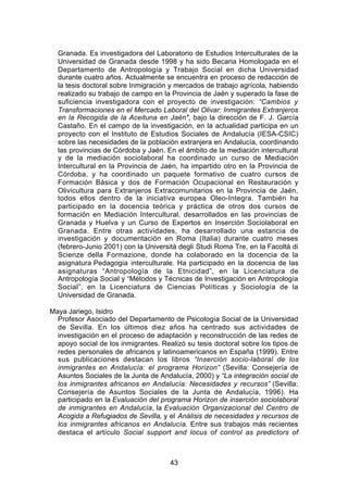 Granada. Es investigadora del Laboratorio de Estudios Interculturales de la
  Universidad de Granada desde 1998 y ha sido Becaria Homologada en el
  Departamento de Antropología y Trabajo Social en dicha Universidad
  durante cuatro años. Actualmente se encuentra en proceso de redacción de
  la tesis doctoral sobre Inmigración y mercados de trabajo agrícola, habiendo
  realizado su trabajo de campo en la Provincia de Jaén y superado la fase de
  suficiencia investigadora con el proyecto de investigación: “Cambios y
  Transformaciones en el Mercado Laboral del Olivar: Inmigrantes Extranjeros
  en la Recogida de la Aceituna en Jaén", bajo la dirección de F. J. García
  Castaño. En el campo de la investigación, en la actualidad participa en un
  proyecto con el Instituto de Estudios Sociales de Andalucía (IESA-CSIC)
  sobre las necesidades de la población extranjera en Andalucía, coordinando
  las provincias de Córdoba y Jaén. En el ámbito de la mediación intercultural
  y de la mediación sociolaboral ha coordinado un curso de Mediación
  Intercultural en la Provincia de Jaén, ha impartido otro en la Provincia de
  Córdoba, y ha coordinado un paquete formativo de cuatro cursos de
  Formación Básica y dos de Formación Ocupacional en Restauración y
  Olivicultura para Extranjeros Extracomunitarios en la Provincia de Jaén,
  todos ellos dentro de la iniciativa europea Oleo-Integra. También ha
  participado en la docencia teórica y práctica de otros dos cursos de
  formación en Mediación Intercultural, desarrollados en las provincias de
  Granada y Huelva y un Curso de Expertos en Inserción Sociolaboral en
  Granada. Entre otras actividades, ha desarrollado una estancia de
  investigación y documentación en Roma (Italia) durante cuatro meses
  (febrero-Junio 2001) con la Università degli Studi Roma Tre, en la Facoltà di
  Scienze della Formazione, donde ha colaborado en la docencia de la
  asignatura Pedagogia interculturale. Ha participado en la docencia de las
  asignaturas “Antropología de la Etnicidad”, en la Licenciatura de
  Antropología Social y “Métodos y Técnicas de Investigación en Antropología
  Social”, en la Licenciatura de Ciencias Políticas y Sociología de la
  Universidad de Granada.

Maya Jariego, Isidro
  Profesor Asociado del Departamento de Psicología Social de la Universidad
  de Sevilla. En los últimos diez años ha centrado sus actividades de
  investigación en el proceso de adaptación y reconstrucción de las redes de
  apoyo social de los inmigrantes. Realizó su tesis doctoral sobre los tipos de
  redes personales de africanos y latinoamericanos en España (1999). Entre
  sus publicaciones destacan los libros “Inserción socio-laboral de los
  inmigrantes en Andalucía: el programa Horizon” (Sevilla: Consejería de
  Asuntos Sociales de la Junta de Andalucía, 2000) y “La integración social de
  los inmigrantes africanos en Andalucía: Necesidades y recursos” (Sevilla:
  Consejería de Asuntos Sociales de la Junta de Andalucía, 1996). Ha
  participado en la Evaluación del programa Horizon de inserción sociolaboral
  de inmigrantes en Andalucía, la Evaluación Organizacional del Centro de
  Acogida a Refugiados de Sevilla, y el Análisis de necesidades y recursos de
  los inmigrantes africanos en Andalucía. Entre sus trabajos más recientes
  destaca el artículo Social support and locus of control as predictors of



                                      43
 